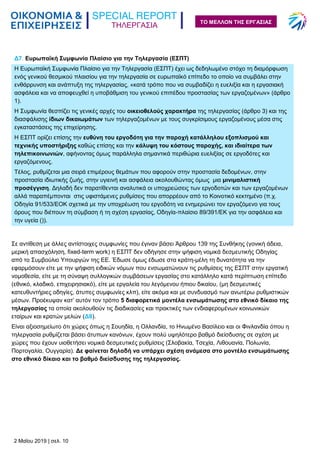 ΤΗΛΕΡΓΑΣΙΑ
2 Μαΐου 2019 | σελ. 10
ΤΟ ΜΕΛΛΟΝ ΤΗΣ ΕΡΓΑΣΙΑΣ
Δ7. Ευρωπαϊκή Συμφωνία Πλαίσιο για την Τηλεργασία (ΕΣΠΤ)
Η Ευρωπαϊκή Συμφωνία Πλαίσιο για την Τηλεργασία (ΕΣΠΤ) έχει ως δεδηλωμένο στόχο τη διαμόρφωση
ενός γενικού θεσμικού πλαισίου για την τηλεργασία σε ευρωπαϊκό επίπεδο το οποίο να συμβάλει στην
ενθάρρυνση και ανάπτυξη της τηλεργασίας, «κατά τρόπο που να συμβαδίζει η ευελιξία και η εργασιακή
ασφάλεια και να αποφευχθεί η υποβάθμιση του γενικού επιπέδου προστασίας των εργαζομένων» (άρθρο
1).
Η Συμφωνία θεσπίζει τις γενικές αρχές του οικειοθελούς χαρακτήρα της τηλεργασίας (άρθρο 3) και της
διασφάλισης ίδιων δικαιωμάτων των τηλεργαζομένων με τους συγκρίσιμους εργαζομένους μέσα στις
εγκαταστάσεις της επιχείρησης.
Η ΕΣΠΤ ορίζει επίσης την ευθύνη του εργοδότη για την παροχή κατάλληλου εξοπλισμού και
τεχνικής υποστήριξης καθώς επίσης και την κάλυψη του κόστους παροχής, και ιδιαίτερα των
τηλεπικοινωνιών, αφήνοντας όμως παράλληλα σημαντικά περιθώρια ευελιξίας σε εργοδότες και
εργαζόμενους.
Τέλος, ρυθμίζεται μια σειρά επιμέρους θεμάτων που αφορούν στην προστασία δεδομένων, στην
προστασία ιδιωτικής ζωής, στην υγιεινή και ασφάλεια ακολουθώντας όμως μια μινιμαλιστική
προσέγγιση. Δηλαδή δεν παρατίθενται αναλυτικά οι υποχρεώσεις των εργοδοτών και των εργαζομένων
αλλά παραπέμπονται στις υφιστάμενες ρυθμίσεις που απορρέουν από το Κοινοτικό κεκτημένο (π.χ.
Οδηγία 91/533/ΕΟΚ σχετικά με την υποχρέωση του εργοδότη να ενημερώνει τον εργαζόμενο για τους
όρους που διέπουν τη σύμβαση ή τη σχέση εργασίας, Οδηγία-πλαίσιο 89/391/ΕΚ για την ασφάλεια και
την υγεία ()).
Σε αντίθεση με άλλες αντίστοιχες συμφωνίες που έγιναν βάσει Άρθρου 139 της Συνθήκης (γονική άδεια,
μερική απασχόληση, fixed-term work) η ΕΣΠΤ δεν οδήγησε στην ψήφιση νομικά δεσμευτικής Οδηγίας
από το Συμβούλιο Υπουργών της ΕΕ. Έδωσε όμως έδωσε στα κράτη-μέλη τη δυνατότητα να την
εφαρμόσουν είτε με την ψήφιση ειδικών νόμων που ενσωματώνουν τις ρυθμίσεις της ΕΣΠΤ στην εργατική
νομοθεσία, είτε με τη σύναψη συλλογικών συμβάσεων εργασίας στο κατάλληλο κατά περίπτωση επίπεδο
(εθνικό, κλαδικό, επιχειρησιακό), είτε με εργαλεία του λεγόμενου ήπιου δικαίου, (μη δεσμευτικές
κατευθυντήριες οδηγίες, άτυπες συμφωνίες κλπ), είτε ακόμα και με συνδυασμό των ανωτέρω ρυθμιστικών
μέσων. Προέκυψαν κατ’ αυτόν τον τρόπο 5 διαφορετικά μοντέλα ενσωμάτωσης στο εθνικό δίκαιο της
τηλεργασίας τα οποία ακολουθούν τις διαδικασίες και πρακτικές των ενδιαφερομένων κοινωνικών
εταίρων και κρατών μελών (Δ8).
Είναι αξιοσημείωτο ότι χώρες όπως η Σουηδία, η Ολλανδία, το Ηνωμένο Βασίλειο και οι Φινλανδία όπου η
τηλεργασία ρυθμίζεται βάσει άτυπων κανόνων, έχουν πολύ υψηλότερο βαθμό διείσδυσης σε σχέση με
χώρες που έχουν υιοθετήσει νομικά δεσμευτικές ρυθμίσεις (Σλοβακία, Τσεχία, Λιθουανία, Πολωνία,
Πορτογαλία, Ουγγαρία). Δε φαίνεται δηλαδή να υπάρχει σχέση ανάμεσα στο μοντέλο ενσωμάτωσης
στο εθνικό δίκαιο και το βαθμό διείσδυσης της τηλεργασίας.
 