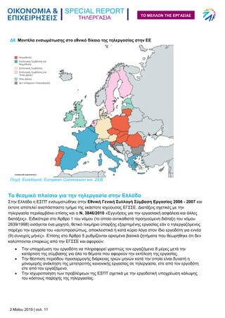 ΤΗΛΕΡΓΑΣΙΑ
2 Μαΐου 2019 | σελ. 11
ΤΟ ΜΕΛΛΟΝ ΤΗΣ ΕΡΓΑΣΙΑΣ
Το θεσμικό πλαίσιο για την τηλεργασία στην Ελλάδα
Στην Ελλάδα η ΕΣΠΤ ενσωματώθηκε στην Εθνική Γενική Συλλογή Σύμβαση Εργασίας 2006 - 2007 και
έκτοτε αποτελεί αναπόσπαστο τμήμα της εκάστοτε ισχύουσας ΕΓΣΣΕ. Διατάξεις σχετικές με την
τηλεργασία περιλαμβάνει επίσης και ο Ν. 3846/2010 «Εγγυήσεις για την εργασιακή ασφάλεια και άλλες
διατάξεις». Ειδικότερα στο Άρθρο 1 του νόμου (το οποίο αντικαθιστά προηγούμενη διάταξη του νόμου
2639/1998) εισάγεται ένα μαχητό, θετικό τεκμήριο ύπαρξης εξαρτημένης εργασίας εάν ο τηλεργαζόμενος
παρέχει την εργασία του «αυτοπροσώπως, αποκλειστικά ή κατά κύριο λόγο στον ίδιο εργοδότη για εννέα
(9) συνεχείς μήνες». Επίσης στο Άρθρο 5 ρυθμίζονται ορισμένα βασικά ζητήματα που θεωρήθηκε ότι δεν
καλύπτονται επαρκώς από την ΕΓΣΣΕ και αφορούν:
 Την υποχρέωση του εργοδότη να πληροφορεί γραπτώς τον εργαζόμενο 8 μέρες μετά την
κατάρτιση της σύμβασης για όλα τα θέματα που αφορούν την εκτέλεση της εργασίας.
 Την θέσπιση περιόδου προσαρμογής διάρκειας τριών μηνών κατά την οποία είναι δυνατή η
μονομερής ανάκληση της μετατροπής κανονικής εργασίας σε τηλεργασία, είτε από τον εργοδότη
είτε από τον εργαζόμενο.
 Την ισχυροποίηση των προβλέψεων της ΕΣΠΤ σχετικά με την εργοδοτική υποχρέωση κάλυψης
του κόστους παροχής της τηλεργασίας.
Δ8. Μοντέλα ενσωμάτωσης στο εθνικό δίκαιο της τηλεργασίας στην ΕΕ
Πηγή: Eurofound, European Commission και ΣΕΒ
 