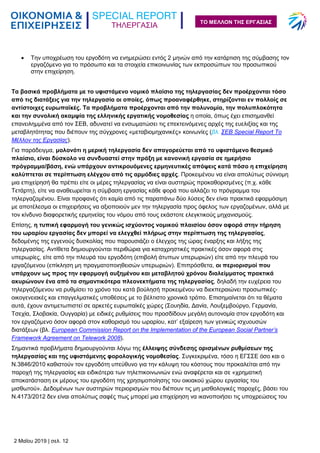 ΤΗΛΕΡΓΑΣΙΑ
2 Μαΐου 2019 | σελ. 12
ΤΟ ΜΕΛΛΟΝ ΤΗΣ ΕΡΓΑΣΙΑΣ
 Την υποχρέωση του εργοδότη να ενημερώσει εντός 2 μηνών από την κατάρτιση της σύμβασης τον
εργαζόμενο για το πρόσωπο και τα στοιχεία επικοινωνίας των εκπροσώπων του προσωπικού
στην επιχείρηση.
Τα βασικά προβλήματα με το υφιστάμενο νομικό πλαίσιο της τηλεργασίας δεν προέρχονται τόσο
από τις διατάξεις για την τηλεργασία οι οποίες, όπως προαναφέρθηκε, στηρίζονται εν πολλοίς σε
αντίστοιχες ευρωπαϊκές. Τα προβλήματα προέρχονται από την πολυνομία, την πολυπλοκότητα
και την συνολική ακαμψία της ελληνικής εργατικής νομοθεσίας η οποία, όπως έχει επισημανθεί
επανειλημμένα από τον ΣΕΒ, αδυνατεί να ενσωματώσει τις επεκτεινόμενες αρχές της ευελιξίας και της
μεταβλητότητας που διέπουν της σύγχρονες «μεταβιομηχανικές» κοινωνίες (βλ. ΣΕΒ Special Report Το
Μέλλον της Εργασίας).
Για παράδειγμα, μολονότι η μερική τηλεργασία δεν απαγορεύεται από το υφιστάμενο θεσμικό
πλαίσιο, είναι δύσκολο να συνδυαστεί στην πράξη με κανονική εργασία σε ημερήσιο
πρόγραμμα/βάση, ενώ υπάρχουν αντικρουόμενες ερμηνευτικές απόψεις κατά πόσο η επιχείρηση
καλύπτεται σε περίπτωση ελέγχου από τις αρμόδιες αρχές. Προκειμένου να είναι απολύτως σύννομη
μια επιχείρησή θα πρέπει είτε οι μέρες τηλεργασίας να είναι αυστηρώς προκαθορισμένες (π.χ. κάθε
Τετάρτη), είτε να αναθεωρείται η σύμβαση εργασίας κάθε φορά που αλλάζει το πρόγραμμα του
τηλεργαζομένου. Είναι προφανές ότι καμία από τις παραπάνω δύο λύσεις δεν είναι πρακτικά εφαρμόσιμη
με αποτέλεσμα οι επιχειρήσεις να αξιοποιούν μεν την τηλεργασία προς όφελος των εργαζομένων, αλλά με
τον κίνδυνο διαφορετικής ερμηνείας του νόμου από τους εκάστοτε ελεγκτικούς μηχανισμούς.
Επίσης, η τυπική εφαρμογή του γενικώς ισχύοντος νομικού πλαισίου όσον αφορά στην τήρηση
του ωραρίου εργασίας δεν μπορεί να ελεγχθεί πλήρως στην περίπτωση της τηλεργασίας,
δεδομένης της εγγενούς δυσκολίας που παρουσιάζει ο έλεγχος της ώρας έναρξης και λήξης της
τηλεργασίας. Αντίθετα δημιουργούνται περιθώρια για καταχρηστικές πρακτικές όσον αφορά στις
υπερωρίες, είτε από την πλευρά του εργοδότη (επιβολή άτυπων υπερωριών) είτε από την πλευρά του
εργαζόμενου (επίκληση μη πραγματοποιηθεισών υπερωριών). Επιπρόσθετα, οι περιορισμοί που
υπάρχουν ως προς την εφαρμογή αυξημένου και μεταβλητού χρόνου διαλείμματος πρακτικά
ακυρώνουν ένα από τα σημαντικότερα πλεονεκτήματα της τηλεργασίας, δηλαδή την ευχέρεια του
τηλεργαζόμενου να ρυθμίσει το χρόνο του κατά βούλησή προκειμένου να διεκπεραιώνει προσωπικές-
οικογενειακές και επαγγελματικές υποθέσεις με το βέλτιστο χρονικά τρόπο. Επισημαίνεται ότι τα θέματα
αυτά, έχουν αντιμετωπιστεί σε αρκετές ευρωπαϊκές χώρες (Σουηδία, Δανία, Λουξεμβούργο, Γερμανία,
Τσεχία, Σλοβακία, Ουγγαρία) με ειδικές ρυθμίσεις που προσδίδουν μεγάλη αυτονομία στον εργοδότη και
τον εργαζόμενο όσον αφορά στον καθορισμό του ωραρίου, κατ’ εξαίρεση των γενικώς ισχυουσών
διατάξεων (βλ. European Commission Report on the Implementation of the European Social Partner’s
Framework Agreement on Telework 2008).
Σημαντικά προβλήματα δημιουργούνται λόγω της έλλειψης σύνδεσης ορισμένων ρυθμίσεων της
τηλεργασίας και της υφιστάμενης φορολογικής νομοθεσίας. Συγκεκριμένα, τόσο η ΕΓΣΣΕ όσο και ο
Ν.3846/2010 καθιστούν τον εργοδότη υπεύθυνο για την κάλυψη του κόστους που προκαλείται από την
παροχή της τηλεργασίας και ειδικότερα των τηλεπικοινωνιών ενώ αναφέρεται και σε «χρηματική
αποκατάσταση εκ μέρους του εργοδότη της χρησιμοποίησης του οικιακού χώρου εργασίας του
μισθωτού». Δεδομένων των αυστηρών περιορισμών που διέπουν τις μη μισθολογικές παροχές, βάσει του
Ν.4173/2012 δεν είναι απολύτως σαφές πως μπορεί μια επιχείρηση να ικανοποιήσει τις υποχρεώσεις του
 