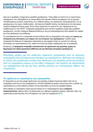 ΤΗΛΕΡΓΑΣΙΑ
2 Μαΐου 2019 | σελ. 15
ΤΟ ΜΕΛΛΟΝ ΤΗΣ ΕΡΓΑΣΙΑΣ
όροι και οι αμοιβαίες υποχρεώσεις εργοδότη-εργαζομένου. Τέλος αξίζει να τονιστεί ότι οι περιπτώσεις
εργαζομένων που τηλεργάζονται σε μόνιμη βάση είναι σχετικά σπάνιες και αφορούν είτε σε χρονικά
προσδιορισμένες έκτακτες περιστάσεις (π.χ. ασθένεια μέλους της οικογένειας τηλεργαζομένου), είτε σε
εργαζόμενους που έχουν «διεθνή ρόλο», εξυπηρετούν δηλαδή πελάτες που βρίσκονται στο εξωτερικό,
συχνά σε διαφορετική ζώνη ώρας. Είναι επίσης σημαντικό να τονιστεί ότι, κατ’ εφαρμογή και των
προβλεπόμενων στην ΕΣΠΤ, τηλεργασία εφαρμόζεται μόνο κατόπιν αμοιβαίας συμφωνίας εργοδότη-
εργαζόμενου, ενώ δεν υπάρχουν διαφοροποιήσεις με τους μη-τηλεργαζόμενους όσον αφορά στο ωράριο
και στην αξιολόγηση της απόδοσης.
Το συμπέρασμα είναι ότι η τηλεργασία αντιμετωπίζεται από τις επιχειρήσεις στην χώρα μας κυρίως ως
απόκριση στις απαιτήσεις των καιρών και των αναγκών των εργαζομένων. Σχεδόν καμία
επιχείρηση δεν δήλωσε ότι εφαρμόζει τηλεργασία με πρωταρχικό στόχο την μείωση του κόστους
λειτουργίας των εγκαταστάσεων της, παρότι αυτή είναι μια ακόμη παράμετρος που τις απασχολεί.
Επομένως, η τηλεργασία επηρεάζει αποκλειστικά την οργάνωση της εργασίας, χωρίς να
δημιουργεί ένα ειδικό εργασιακό καθεστώς και μια ιδιαίτερη κατηγορία εργαζομένων.
Κινητήριος μοχλός για την υιοθέτηση πρακτικών τηλεργασίας από τις ελληνικές
επιχειρήσεις είναι η επιθυμία από πλευράς των εργαζομένων, ιδιαίτερα των νεότερων
σε ηλικία, για μεγαλύτερη ευελιξία στην οργάνωση της εργασίας και αντιμετωπίζεται
από τις επιχειρήσεις κυρίως ως ένα είδος «παροχής» που αυξάνει την ικανοποίηση
των εργαζομένων και όχι ως ένας τρόπος μείωσης των λειτουργικών εξόδων της
επιχείρησης.
Τα οφέλη και οι προκλήσεις της τηλεργασίας
Η τηλεργασία ως μια νέα μορφή οργάνωσης της εργασίας επιφέρει σημαντικά οφέλη τόσο για τις
επιχειρήσεις όσο και για τους εργαζομένους. Αποτελεί δηλαδή μια ακόμα περίπτωση όπου η εξέλιξη της
τεχνολογίας και οι νέες ανάγκες μπορούν να εξυπηρετηθούν με κοινό και αμοιβαίο όφελος.
Όσον αφορά τις επιχειρήσεις σειρά ερευνών δείχνει ότι οι τηλεργαζόμενοι έχουν αυξημένη
παραγωγικότητα, αφενός λόγω της διεύρυνσης του ωφέλιμου εργάσιμου χρόνου, αφετέρου λόγω της
υψηλότερης συγκέντρωσης που επιτυγχάνουν την ώρα που εργάζονται (Δ11).
 