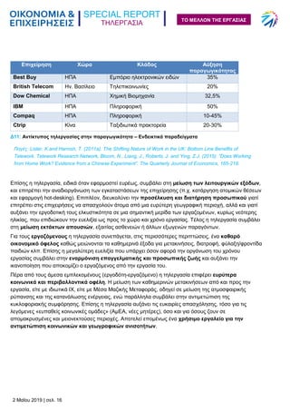 ΤΗΛΕΡΓΑΣΙΑ
2 Μαΐου 2019 | σελ. 16
ΤΟ ΜΕΛΛΟΝ ΤΗΣ ΕΡΓΑΣΙΑΣ
Δ11: Αντίκτυπος τηλεργασίας στην παραγωγικότητα – Ενδεικτικά παραδείγματα
Επίσης η τηλεργασία, ειδικά όταν εφαρμοστεί ευρέως, συμβάλει στη μείωση των λειτουργικών εξόδων,
και επιτρέπει την αναδιοργάνωση των εγκαταστάσεων της επιχείρησης (π.χ. κατάργηση ατομικών θέσεων
και εφαρμογή hot-desking). Επιπλέον, διευκολύνει την προσέλκυση και διατήρηση προσωπικού γιατί
επιτρέπει στις επιχειρήσεις να απασχολούν άτομα από μια ευρύτερη γεωγραφική περιοχή, αλλά και γιατί
αυξάνει την εργοδοτική τους ελκυστικότητα σε μια σημαντική μερίδα των εργαζομένων, κυρίως νεότερης
ηλικίας, που επιδιώκουν την ευελιξία ως προς το χώρο και χρόνο εργασίας. Τέλος η τηλεργασία συμβάλει
στη μείωση εκτάκτων απουσιών, εξαιτίας ασθενειών ή άλλων εξωγενών παραγόντων.
Για τους εργαζόμενους η τηλεργασία συνεπάγεται, στις περισσότερες περιπτώσεις, ένα καθαρό
οικονομικό όφελος καθώς μειώνονται τα καθημερινά έξοδα για μετακινήσεις, διατροφή, φύλαξη/φροντίδα
παιδιών κλπ. Επίσης η μεγαλύτερη ευελιξία που υπάρχει όσον αφορά την οργάνωση του χρόνου
εργασίας συμβάλει στην εναρμόνιση επαγγελματικής και προσωπικής ζωής και αυξάνει την
ικανοποίηση που αποκομίζει ο εργαζόμενος από την εργασία του.
Πέρα από τους άμεσα εμπλεκομένους (εργοδότη-εργαζόμενο) η τηλεργασία επιφέρει ευρύτερα
κοινωνικά και περιβαλλοντικά οφέλη. Η μείωση των καθημερινών μετακινήσεων από και προς την
εργασία, είτε με ιδιωτικά ΙΧ, είτε με Μέσα Μαζικής Μεταφοράς, οδηγεί σε μείωση της ατμοσφαιρικής
ρύπανσης και της κατανάλωσης ενέργειας, ενώ παράλληλα συμβάλει στην αντιμετώπιση της
κυκλοφοριακής συμφόρησης. Επίσης η τηλεργασία αυξάνει τις ευκαιρίες απασχόλησης, τόσο για τις
λεγόμενες «ευπαθείς κοινωνικές ομάδες» (ΑμΕΑ, νέες μητέρες), όσο και για όσους ζουν σε
απομακρυσμένες και μειονεκτούσες περιοχές. Αποτελεί επομένως ένα χρήσιμο εργαλείο για την
αντιμετώπιση κοινωνικών και γεωγραφικών ανισοτήτων.
Επιχείρηση Χώρα Κλάδος Αύξηση
παραγωγικότητας
Best Buy ΗΠΑ Εμπόριο ηλεκτρονικών ειδών 35%
British Telecom Ην. Βασίλειο Τηλεπικοινωνίες 20%
Dow Chemical ΗΠΑ Χημική Βιομηχανία 32,5%
IBM ΗΠΑ Πληροφορική 50%
Compaq ΗΠΑ Πληροφορική 10-45%
Ctrip Κίνα Ταξιδιωτικά πρακτορεία 20-30%
Πηγές: Lister, K.and Harnish, T. (2011a). The Shifting Nature of Work in the UK: Bottom Line Benefits of
Telework. Telework Research Network, Bloom, N., Liang, J., Roberts, J. and Ying, Z.J. (2015). “Does Working
from Home Work? Evidence from a Chinese Experiment”. The Quarterly Journal of Economics, 165-218.
 