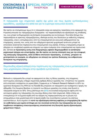 ΤΗΛΕΡΓΑΣΙΑ
2 Μαΐου 2019 | σελ. 17
ΤΟ ΜΕΛΛΟΝ ΤΗΣ ΕΡΓΑΣΙΑΣ
Η τηλεργασία έχει σημαντικά οφέλη όχι μόνο για τους άμεσα εμπλεκόμενους
(εργοδότες, εργαζόμενοι) αλλά και για το ευρύτερο κοινωνικό σύνολο.
Θα πρέπει να επισημάνουμε όμως ότι η τηλεργασία ενέχει και ορισμένες προκλήσεις στην εφαρμογή της.
Η φυσική απουσία του τηλεργαζομένου δυσχεραίνει την παρακολούθηση και αξιολόγηση της απόδοσής
του, ενώ μπορεί να δημιουργήσει και ζητήματα συνεργασίας και συντονισμού. Ένα άλλο ζήτημα που
παρουσιάζεται σε αρκετούς τηλεργαζόμενους, ιδιαίτερα αυτούς που δουλεύουν με καθεστώς πλήρους
τηλεργασίας, είναι η «απομάκρυνση» από την επαγγελματική και κοινωνική καθημερινότητα της
επιχείρησης, γεγονός που, εκτός από τον ενδεχόμενο αρνητικό ψυχολογικό αντίκτυπο μπορεί να
αποτελέσει ανασταλτικό παράγοντα στην επαγγελματική τους εξέλιξη. Επίσης η τηλεργασία μπορεί να
οδηγήσει σε υπερβολική εργασία και σύγχυση των ορίων ανάμεσα στον επαγγελματικό και προσωπικό
βίο. Ωστόσο οι προκλήσεις αυτές είναι διαχειρίσιμες εφόσον δημιουργηθούν οι κατάλληλοι
μηχανισμοί ελέγχου και υποστήριξης. Δεν θα πρέπει να γίνεται επίκλησή τους για την αποφυγή
της εισαγωγής τηλεργασίας, αλλά αντίθετα αποτελούν προκλήσεις, οι οποίες μπορούν να
μετατραπούν σε ευκαιρία, αν οδηγήσουν σε αλλαγή του τρόπου διοίκησης του ανθρώπινου
δυναμικού της επιχείρησης.
Θεμελιώδης αξιακή αλλαγή στην περίπτωση της τηλεργασίας είναι η μετακίνηση από
τους μηχανισμούς ελέγχου στην αμοιβαία εμπιστοσύνη.
Μολονότι η τηλεργασία δεν μπορεί να εφαρμοστεί σε όλες τις θέσεις εργασίας, στις σύγχρονες
ανεπτυγμένες οικονομίες υπάρχει σημαντικός αριθμός θέσεων εργασίας που επιτρέπουν την εργασία
από απόσταση τουλάχιστον σε μερική βάση. Σύμφωνα με το Telework Research Network το 40% του
εργατικού δυναμικού στις ΗΠΑ και τον Καναδά θα μπορούσε να τηλεργαστεί για τουλάχιστον 2 φορές την
εβδομάδα. Στο Ηνωμένο Βασίλειο το ποσοστό των θέσεων εργασίας στις οποίες είναι δυνατή η
τηλεργασία ανέχεται σε 50%. Όπως βλέπουμε στο (Δ12) τα συνολικά αναμενόμενα οφέλη από την
εκτεταμένη χρήση της τηλεργασίας στις ανωτέρω θέσεις είναι πολύ σημαντικά. Αξίζει επίσης να
επισημάνουμε ότι τα έμμεσα κέρδη από την αύξηση της παραγωγικότητας και τη μείωση των
αποχωρήσεων είναι μεγαλύτερα από τα άμεσα κέρδη που συνεπάγεται η μείωση του κόστους
εγκαταστάσεων. Αυτό σημαίνει ότι κατά την αξιολόγηση κόστους-οφέλους οι επιχειρήσεις θα πρέπει
να υιοθετήσουν μια ευρεία αντίληψη για τον συνολικό αντίκτυπο της τηλεργασίας και να μη
λαμβάνουν αποφάσεις επικεντρωνόμενες αποκλειστικά στη δυνητική άμεση εξοικονόμηση
χρηματικών πόρων.
 