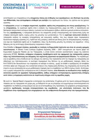 ΤΗΛΕΡΓΑΣΙΑ
2 Μαΐου 2019 | σελ. 2
ΤΟ ΜΕΛΛΟΝ ΤΗΣ ΕΡΓΑΣΙΑΣ
ανταπόκριση των επιχειρήσεων στις σύγχρονες τάσεις και επιθυμίες των εργαζομένων, και ιδιαίτερα της γενιάς
των Millennials, που καταγράφουν επιθυμία για ευελιξία στην οργάνωση του τόπου, του τρόπου και του χρόνου
εργασίας.
Η τηλεργασία μπορεί να επιφέρει σημαντικά, αμοιβαία, οφέλη στις επιχειρήσεις και στους εργαζομένους. Για
τις επιχειρήσεις, τα κυριότερα οφέλη είναι η αύξηση της παραγωγικότητας μέχρι και 50%, η προσέλκυση και
διατήρηση προσωπικού νεότερων ηλικιών, η μείωση των λειτουργικών εξόδων, αλλά και η μείωση εκτάκτων απουσιών.
Για τους εργαζόμενους, η τηλεργασία βελτιώνει την ισορροπία μεταξύ επαγγελματικής και προσωπικής ζωής και
επιφέρει οικονομικά οφέλη, κυρίως μέσω της μείωσης των μετακινήσεων. Για το ευρύτερο κοινωνικό σύνολο η
τηλεργασία αυξάνει τις ευκαιρίες απασχόλησης για κοινωνικές ομάδες, που έως σήμερα είχαν περιορισμένη
δυνατότητα παροχής εργασίας (π.χ. ΑμΕΑ και νέες μητέρες), αλλά και για όσους ζουν σε απομακρυσμένες περιοχές,
ενώ έχει και παράλληλα οφέλη για το περιβάλλον, λόγω της δυνητικής μείωσης της κίνησης των οχημάτων στους
δρόμους και της αντίστοιχης εξοικονόμησης ενεργειακών πόρων.
Στην Ελλάδα το θεσμικό πλαίσιο, ακολουθεί εν πολλοίς τα Ευρωπαϊκά πρότυπα και είναι σε γενικές γραμμές
ικανοποιητικό. Η Εθνική Γενική Συλλογή Σύμβαση Εργασίας 2006 – 2007 ενσωμάτωσε για πρώτη φορά την
Ευρωπαϊκή Συμφωνία Πλαίσιο για την Τηλεργασία, η οποία έκτοτε αποτελεί αναπόσπαστο τμήμα της εκάστοτε
ισχύουσας ΕΓΣΣΕ. Ωστόσο, υπάρχουν επιμέρους προβλήματα κατά την εφαρμογή της τηλεργασίας κυρίως
λόγω της πολυπλοκότητας και ακαμψίας του ισχύοντος εργατικού και φορολογικού δικαίου. Για παράδειγμα,
ενώ οι εργοδότες είναι υπεύθυνοι για την κάλυψη του κόστους που προκαλείται από την παροχή της τηλεργασίας και
ειδικότερα των τηλεπικοινωνιών, οι αυστηροί περιορισμοί που διέπουν τις μη μισθολογικές παροχές, βάσει του
Ν.4173/2012 δεν διευκολύνουν την επιχείρηση να καλύψει το κόστος, χωρίς να κληθεί ο εργαζόμενος να καταβάλει
επιπλέον φόρο για πληρωμές που ουσιαστικά ανήκουν στις παραγωγικές δαπάνες της επιχείρησης και συνεπώς θα
έπρεπε να μην καταλογίζονται ως μη μισθολογικές παροχές (για το υπερβάλλον των 300 € ετησίως ποσό). Αντίστοιχα,
ενώ η μερική τηλεργασία δεν απαγορεύεται από το θεσμικό πλαίσιο, είναι δύσκολο να συνδυαστεί στην πράξη με
κανονική εργασία σε ημερήσιο πρόγραμμα/βάση, καθώς υπάρχουν αντικρουόμενες ερμηνευτικές απόψεις
κατά πόσο η επιχείρηση καλύπτεται σε περίπτωση ελέγχου από τις αρμόδιες αρχές.
Με αυτό το Special Report επιχειρείται η αποτίμηση της κατάστασης 12 χρόνια μετά την πρώτη εισαγωγή θεσμικού
πλαισίου για την τηλεργασία στη χώρα μας, με δεδομένο ότι για να μπορούμε να συμμετέχουμε αποτελεσματικά στο
περιβάλλον του διεθνούς ανταγωνισμού και για να ανταποκριθούμε στις προκλήσεις του ψηφιακού μετασχηματισμού,
χρειάζεται σχεδιασμός, συνεχής επικαιροποίηση της νομοθεσίας και υλοποίηση πολιτικών, που θα
συμβάλουν στην προσαρμογή των επιχειρήσεων και του ανθρώπινου δυναμικού στην νέα πραγματικότητα.
Το παρόν συντάχτηκε από τον τομέα Απασχόλησης και Αγοράς Εργασίας του ΣΕΒ και αξιοποίησε στοιχεία που παράχθηκαν στο
πλαίσιο του έργου «Έκταση εφαρμογής και ευκαιρίες ανάπτυξης της τηλεργασίας στην Ελλάδα» της Πράξης «Θεσμική και
επιχειρησιακή ενδυνάμωση του κοινωνικού εταίρου ΣΕΒ» που υλοποιείται μέσω του Επιχειρησιακού Προγράμματος «Ανάπτυξη
Ανθρώπινου Δυναμικού, Εκπαίδευση & Δια Βίου Μάθηση».
 