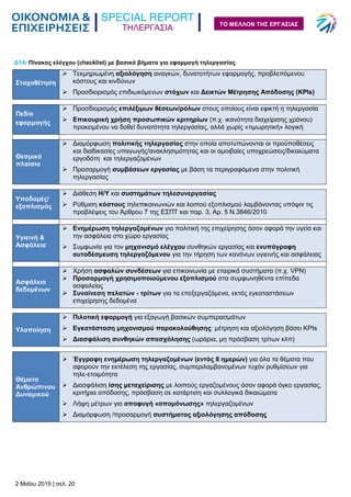 ΤΗΛΕΡΓΑΣΙΑ
2 Μαΐου 2019 | σελ. 20
ΤΟ ΜΕΛΛΟΝ ΤΗΣ ΕΡΓΑΣΙΑΣ
Δ14: Πίνακας ελέγχου (checklist) με βασικά βήματα για εφαρμογή τηλεργασίας
Στοχοθέτηση
 Τεκμηριωμένη αξιολόγηση αναγκών, δυνατοτήτων εφαρμογής, προβλεπόμενου
κόστους και κινδύνων
 Προσδιορισμός επιδιωκόμενων στόχων και Δεικτών Μέτρησης Απόδοσης (KPIs)
Πεδίο
εφαρμογής
 Προσδιορισμός επιλέξιμων θέσεων/ρόλων στους οποίους είναι εφικτή η τηλεργασία
 Επικουρική χρήση προσωπικών κριτηρίων (π.χ. ικανότητα διαχείρισης χρόνου)
προκειμένου να δοθεί δυνατότητα τηλεργασίας, αλλά χωρίς «τιμωρητική» λογική

Θεσμικό
πλαίσιο
 Διαμόρφωση πολιτικής τηλεργασίας στην οποία αποτυπώνονται οι προϋποθέσεις
και διαδικασίες υπαγωγής/ανακλησιμότητας και οι αμοιβαίες υποχρεώσεις/δικαιώματα
εργοδότη και τηλεργαζομένων
 Προσαρμογή συμβάσεων εργασίας με βάση τα περιγραφόμενα στην πολιτική
τηλεργασίας
Υποδομές/
εξοπλισμός
 Διάθεση Η/Υ και συστημάτων τηλεσυνεργασίας
 Ρύθμιση κόστους τηλεπικοινωνιών και λοιπού εξοπλισμού λαμβάνοντας υπόψιν τις
προβλέψεις του Άρθρου 7 της ΕΣΠΤ και παρ. 3, Αρ. 5 Ν.3846/2010
Υγιεινή &
Ασφάλεια
 Ενημέρωση τηλεργαζομένων για πολιτική της επιχείρησης όσον αφορά την υγεία και
την ασφάλεια στο χώρο εργασίας
 Συμφωνία για τον μηχανισμό ελέγχου συνθηκών εργασίας και ενυπόγραφη
αυτοδέσμευση τηλεργαζόμενου για την τήρηση των κανόνων υγιεινής και ασφάλειας
Ασφάλεια
δεδομένων
 Χρήση ασφαλών συνδέσεων για επικοινωνία με εταιρικά συστήματα (π.χ. VPN)
 Προσαρμογή χρησιμοποιούμενου εξοπλισμού στα συμφωνηθέντα επίπεδα
ασφαλείας
 Συναίνεση πελατών - τρίτων για τα επεξεργαζόμενα, εκτός εγκαταστάσεων
επιχείρησης δεδομένα
Υλοποίηση
 Πιλοτική εφαρμογή για εξαγωγή βασικών συμπερασμάτων
 Εγκατάσταση μηχανισμού παρακολούθησης: μέτρηση και αξιολόγηση βάσει KPIs
 Διασφάλιση συνθηκών απασχόλησης (ωράρια, μη πρόσβαση τρίτων κλπ)
Θέματα
Ανθρώπινου
Δυναμικού
 Έγγραφη ενημέρωση τηλεργαζομένων (εντός 8 ημερών) για όλα τα θέματα που
αφορούν την εκτέλεση της εργασίας, συμπεριλαμβανομένων τυχόν ρυθμίσεων για
τηλε-ετοιμότητα
 Διασφάλιση ίσης μεταχείρισης με λοιπούς εργαζομένους όσον αφορά όγκο εργασίας,
κριτήρια απόδοσης, πρόσβαση σε κατάρτιση και συλλογικά δικαιώματα
 Λήψη μέτρων για αποφυγή «απομόνωσης» τηλεργαζομένων
 Διαμόρφωση /προσαρμογή συστήματος αξιολόγησης απόδοσης
 