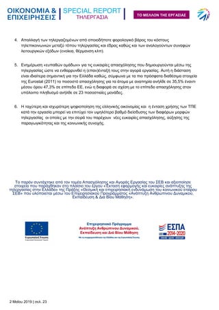ΤΗΛΕΡΓΑΣΙΑ
2 Μαΐου 2019 | σελ. 23
ΤΟ ΜΕΛΛΟΝ ΤΗΣ ΕΡΓΑΣΙΑΣ
4. Απαλλαγή των τηλεργαζομένων από οποιοδήποτε φορολογικό βάρος του κόστους
τηλεπικοινωνιών μεταξύ τόπου τηλεργασίας και έδρας καθώς και των αναλογούντων συναφών
λειτουργικών εξόδων (ενοίκια, θέρμανση κλπ).
5. Ενημέρωση «ευπαθών ομάδων» για τις ευκαιρίες απασχόλησης που δημιουργούνται μέσω της
τηλεργασίας ώστε να ενθαρρυνθεί η (επαν)ένταξή τους στην αγορά εργασίας. Αυτή η διάσταση
είναι ιδιαίτερα σημαντική για την Ελλάδα καθώς, σύμφωνα με τα πιο πρόσφατα διαθέσιμα στοιχεία
της Eurostat (2011) το ποσοστό απασχόλησης για τα άτομα με αναπηρία ανήλθε σε 35,5% έναντι
μέσου όρου 47,3% σε επίπεδο ΕΕ, ενώ η διαφορά σε σχέση με το επίπεδο απασχόλησης στον
υπόλοιπο πληθυσμό ανήλθε σε 23 ποσοστιαίες μονάδες.
6. Η ταχύτερη και ισχυρότερη ψηφιοποίηση της ελληνικής οικονομίας και η ένταση χρήσης των ΤΠΕ
κατά την εργασία μπορεί να επιτύχει τον υψηλότερο βαθμό διείσδυσης των διαφόρων μορφών
τηλεργασίας οι οποίες με την σειρά του παρέχουν νέες ευκαιρίες απασχόλησης, αύξησης της
παραγωγικότητας και της κοινωνικής συνοχής.
Το παρόν συντάχτηκε από τον τομέα Απασχόλησης και Αγοράς Εργασίας του ΣΕΒ και αξιοποίησε
στοιχεία που παράχθηκαν στο πλαίσιο του έργου «Έκταση εφαρμογής και ευκαιρίες ανάπτυξης της
τηλεργασίας στην Ελλάδα» της Πράξης «Θεσμική και επιχειρησιακή ενδυνάμωση του κοινωνικού εταίρου
ΣΕΒ» που υλοποιείται μέσω του Επιχειρησιακού Προγράμματος «Ανάπτυξη Ανθρώπινου Δυναμικού,
Εκπαίδευση & Δια Βίου Μάθηση».
 