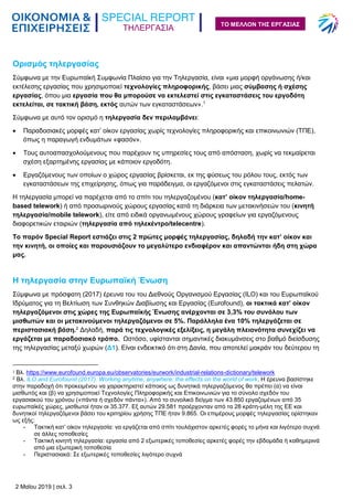 ΤΗΛΕΡΓΑΣΙΑ
2 Μαΐου 2019 | σελ. 3
ΤΟ ΜΕΛΛΟΝ ΤΗΣ ΕΡΓΑΣΙΑΣ
Ορισμός τηλεργασίας
Σύμφωνα με την Ευρωπαϊκή Συμφωνία Πλαίσιο για την Τηλεργασία, είναι «μια μορφή οργάνωσης ή/και
εκτέλεσης εργασίας που χρησιμοποιεί τεχνολογίες πληροφορικής, βάσει μιας σύμβασης ή σχέσης
εργασίας, όπου μια εργασία που θα μπορούσε να εκτελεστεί στις εγκαταστάσεις του εργοδότη
εκτελείται, σε τακτική βάση, εκτός αυτών των εγκαταστάσεων».1
Σύμφωνα με αυτό τον ορισμό η τηλεργασία δεν περιλαμβάνει:
 Παραδοσιακές μορφές κατ’ οίκον εργασίας χωρίς τεχνολογίες πληροφορικής και επικοινωνιών (ΤΠΕ),
όπως η παραγωγή ενδυμάτων «φασόν».
 Τους αυτοαπασχολούμενους που παρέχουν τις υπηρεσίες τους από απόσταση, χωρίς να τεκμαίρεται
σχέση εξαρτημένης εργασίας με κάποιον εργοδότη.
 Εργαζόμενους των οποίων ο χώρος εργασίας βρίσκεται, εκ της φύσεως του ρόλου τους, εκτός των
εγκαταστάσεων της επιχείρησης, όπως για παράδειγμα, οι εργαζόμενοι στις εγκαταστάσεις πελατών.
Η τηλεργασία μπορεί να παρέχεται από το σπίτι του τηλεργαζομένου (κατ’ οίκον τηλεργασία/home-
based telework) ή από προσωρινούς χώρους εργασίας κατά τη διάρκεια των μετακινήσεών του (κινητή
τηλεργασία/mobile telework), είτε από ειδικά οργανωμένους χώρους γραφείων για εργαζόμενους
διαφορετικών εταιριών (τηλεργασία από τηλεκέντρο/telecentre).
Το παρόν Special Report εστιάζει στις 2 πρώτες μορφές τηλεργασίας, δηλαδή την κατ’ οίκον και
την κινητή, οι οποίες και παρουσιάζουν το μεγαλύτερο ενδιαφέρον και απαντώνται ήδη στη χώρα
μας.
Η τηλεργασία στην Ευρωπαϊκή Ένωση
Σύμφωνα με πρόσφατη (2017) έρευνα του του Διεθνούς Οργανισμού Εργασίας (ILO) και του Ευρωπαϊκού
Ιδρύματος για τη Βελτίωση των Συνθηκών Διαβίωσης και Εργασίας (Eurofound), οι τακτικά κατ’ οίκον
τηλεργαζόμενοι στις χώρες της Ευρωπαϊκής Ένωσης ανέρχονται σε 3,3% του συνόλου των
μισθωτών και οι μετακινούμενοι τηλεργαζόμενοι σε 5%. Παράλληλα ένα 10% τηλεργάζεται σε
περιστασιακή βάση.2
Δηλαδή, παρά τις τεχνολογικές εξελίξεις, η μεγάλη πλειονότητα συνεχίζει να
εργάζεται με παραδοσιακό τρόπο. Ωστόσο, υφίστανται σημαντικές διακυμάνσεις στο βαθμό διείσδυσης
της τηλεργασίας μεταξύ χωρών (Δ1). Είναι ενδεικτικό ότι στη Δανία, που αποτελεί μακράν του δεύτερου τη
1 Βλ. https://www.eurofound.europa.eu/observatories/eurwork/industrial-relations-dictionary/telework
2 Βλ. ILO and Eurofound (2017). Working anytime, anywhere: the effects on the world of work. Η έρευνα βασίστηκε
στην παραδοχή ότι προκειμένου να χαρακτηριστεί κάποιος ως δυνητικά τηλεργαζόμενος θα πρέπει (α) να είναι
μισθωτός και (β) να χρησιμοποιεί Τεχνολογίες Πληροφορικής και Επικοινωνιών για το σύνολο σχεδόν του
εργασιακού του χρόνου («πάντα ή σχεδόν πάντα»). Από το συνολικό δείγμα των 43.850 εργαζομένων από 35
ευρωπαϊκές χώρες, μισθωτοί ήταν οι 35.377. Εξ αυτών 29.581 προέρχονταν από τα 28 κράτη-μέλη της ΕΕ και
δυνητικοί τηλεργαζόμενοι βάσει του κριτηρίου χρήσης ΤΠΕ ήταν 9.865. Οι επιμέρους μορφές τηλεργασίας ορίστηκαν
ως εξής:
- Τακτική κατ’ οίκον τηλεργασία: να εργάζεται από σπίτι τουλάχιστον αρκετές φορές το μήνα και λιγότερο συχνά
σε άλλες τοποθεσίες
- Τακτική κινητή τηλεργασία: εργασία από 2 εξωτερικές τοποθεσίες αρκετές φορές την εβδομάδα ή καθημερινά
από μια εξωτερική τοποθεσία
- Περιστασιακά: Σε εξωτερικές τοποθεσίες λιγότερο συχνά
 