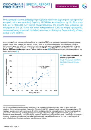 ΤΗΛΕΡΓΑΣΙΑ
2 Μαΐου 2019 | σελ. 5
ΤΟ ΜΕΛΛΟΝ ΤΗΣ ΕΡΓΑΣΙΑΣ
Η τηλεργασία είναι πιο διαδεδομένη στη βόρεια και δυτική Ευρώπη και λιγότερο στην
κεντρική, νότια και ανατολική Ευρώπη. Η Ελλάδα, καταλαμβάνει τη 18η θέση στην
Ε.Ε. με το ποσοστό των τακτικά τηλεργαζομένων στο σύνολο των μισθωτών να
ανέρχεται σε 5% (1,7% για κατ’ οίκον τηλεργασία και 3,3% για κινητή τηλεργασία),
παρουσιάζοντας σημαντική απόκλιση από τους αντίστοιχους Ευρωπαϊκούς μέσους
όρους (3,3% και 5%).
Από τη στιγμή που η τηλεργασία συνδέεται με τη χρήση ΤΠΕ, συσχετίσαμε την ψηφιακή ωριμότητα μιας
χώρας, όπως αυτή καθορίζεται από το δείκτη DESI3
με το βαθμό διείσδυσης των διαφόρων μορφών
τηλεργασίας. Όπως βλέπουμε, υπάρχει μια αρκετά ισχυρή θετική συσχέτιση ανάμεσα στην τιμή του
δείκτη DESI και την έκταση της κατ’ οίκον τηλεργασίας (Δ2) αλλά και με την κινητή τηλεργασία, αν και
λιγότερο έντονη (Δ3).
3 Ο Δείκτης Ψηφιακής Οικονομίας και Κοινωνίας (The Digital Economy and Society Index – DESI) είναι ένας
σύνθετος δείκτης που κατήρτισε η Ευρωπαϊκή Επιτροπή (CNECT) για να αξιολογεί την πρόοδο των χωρών της ΕΕ
προς μια ψηφιακή οικονομία και κοινωνία. Ο δείκτης αυτός συναθροίζει μια σειρά σχετικών δεικτών διαρθρωμένων
γύρω από 5 παραμέτρους: συνδεσιμότητα (Connectivity), ανθρώπινο κεφάλαιο (Human Capital), χρήση του
διαδικτύου (Use of Internet), ενσωμάτωση της ψηφιακής τεχνολογίας (Integration of Digital Technology) και ψηφιακές
δημόσιες υπηρεσίες (Digital Public Services). Οι βαθμολογίες DESI κυμαίνονται από το 0 έως 1. Όσο υψηλότερη
είναι η βαθμολογία τόσο καλύτερες είναι οι επιδόσεις της χώρας.
Δ2. Κατ’ οίκον τηλεργασία και
ψηφιακή ωριμότητα
Πηγή: Υπολογισμοί ΣΕΒ βάσει
EWCS 2015 και DESI index
2017
 