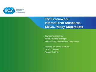 The Framework:
International Standards,
SMOs, Policy Statements

Szymon Radziszewicz
Senior Technical Manager
Member Body Development Team Leader

Realizing the Power of PAOs
Hà Nội, Việt Nam
August 17, 2012




                              Page 1 | Confidential and Proprietary Information
 