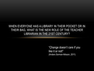 When everyone has a library in their pocket or in their bag, what is the new role of the Teacher Librarian in the 21st Century? “Change doesn’t care if you like it or not!” (Anders Sorman-Nilsson, 2011) 
