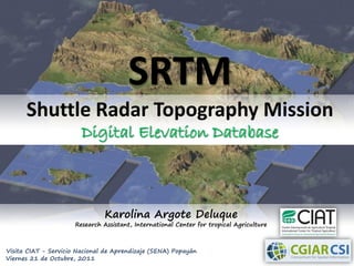 SRTM
      Shuttle Radar Topography Mission
                        Digital Elevation Database



                               Karolina Argote Deluque
                      Research Assistant, International Center for tropical Agriculture



Visita CIAT - Servicio Nacional de Aprendizaje (SENA) Popayán
Viernes 21 de Octubre, 2011
 