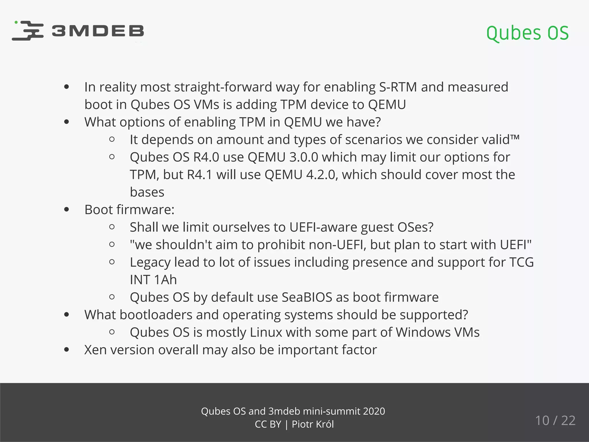 In reality most straight-forward way for enabling S-RTM and measured
boot in Qubes OS VMs is adding TPM device to QEMU
What options of enabling TPM in QEMU we have?
It depends on amount and types of scenarios we consider valid™
Qubes OS R4.0 use QEMU 3.0.0 which may limit our options for
TPM, but R4.1 will use QEMU 4.2.0, which should cover most the
bases
Boot ﬁrmware:
Shall we limit ourselves to UEFI-aware guest OSes?
"we shouldn't aim to prohibit non-UEFI, but plan to start with UEFI"
Legacy lead to lot of issues including presence and support for TCG
INT 1Ah
Qubes OS by default use SeaBIOS as boot ﬁrmware
What bootloaders and operating systems should be supported?
Qubes OS is mostly Linux with some part of Windows VMs
Xen version overall may also be important factor
Qubes OS
10 / 22
Qubes OS and 3mdeb mini-summit 2020
CC BY | Piotr Król
 
