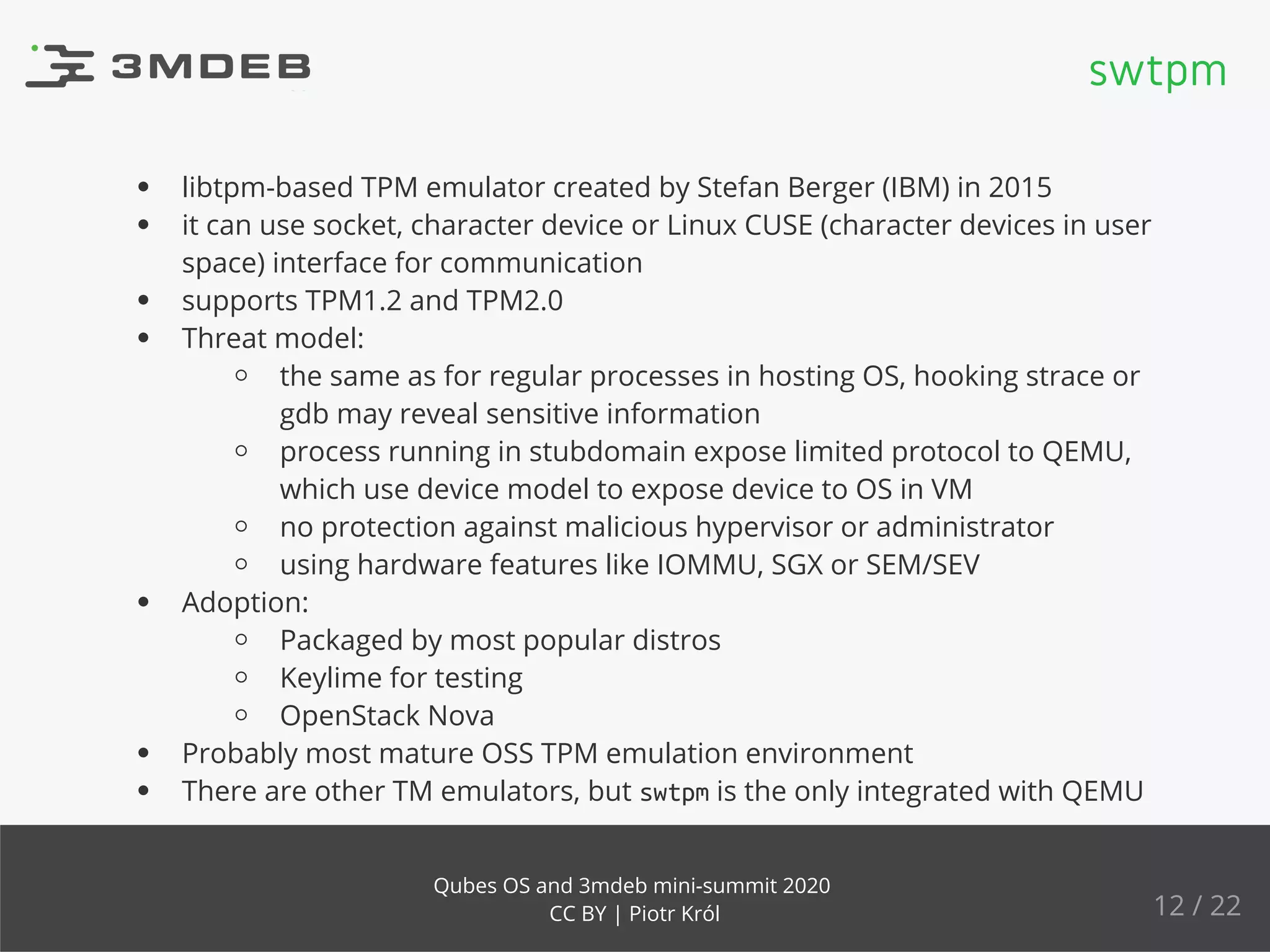libtpm-based TPM emulator created by Stefan Berger (IBM) in 2015
it can use socket, character device or Linux CUSE (character devices in user
space) interface for communication
supports TPM1.2 and TPM2.0
Threat model:
the same as for regular processes in hosting OS, hooking strace or
gdb may reveal sensitive information
process running in stubdomain expose limited protocol to QEMU,
which use device model to expose device to OS in VM
no protection against malicious hypervisor or administrator
using hardware features like IOMMU, SGX or SEM/SEV
Adoption:
Packaged by most popular distros
Keylime for testing
OpenStack Nova
Probably most mature OSS TPM emulation environment
There are other TM emulators, but swtpm is the only integrated with QEMU
swtpm
12 / 22
Qubes OS and 3mdeb mini-summit 2020
CC BY | Piotr Król
 