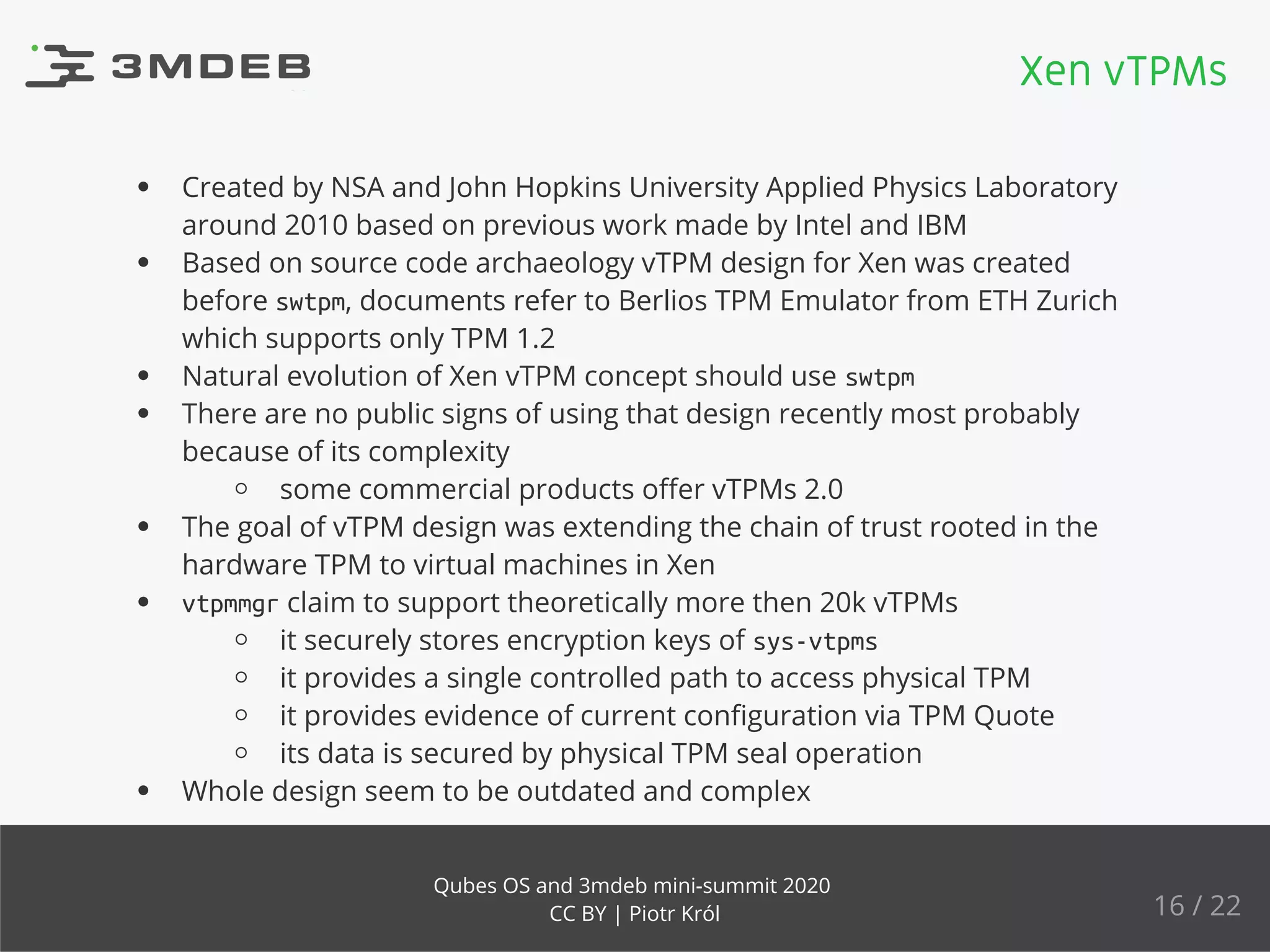 Created by NSA and John Hopkins University Applied Physics Laboratory
around 2010 based on previous work made by Intel and IBM
Based on source code archaeology vTPM design for Xen was created
before swtpm, documents refer to Berlios TPM Emulator from ETH Zurich
which supports only TPM 1.2
Natural evolution of Xen vTPM concept should use swtpm
There are no public signs of using that design recently most probably
because of its complexity
some commercial products oﬀer vTPMs 2.0
The goal of vTPM design was extending the chain of trust rooted in the
hardware TPM to virtual machines in Xen
vtpmmgr claim to support theoretically more then 20k vTPMs
it securely stores encryption keys of sys-vtpms
it provides a single controlled path to access physical TPM
it provides evidence of current conﬁguration via TPM Quote
its data is secured by physical TPM seal operation
Whole design seem to be outdated and complex
Xen vTPMs
16 / 22
Qubes OS and 3mdeb mini-summit 2020
CC BY | Piotr Król
 