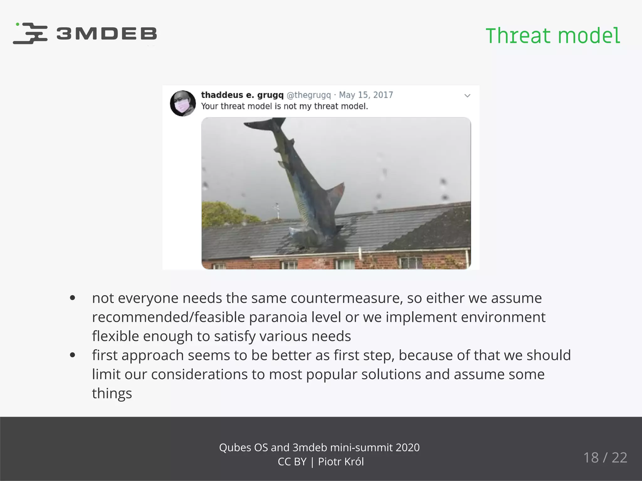 not everyone needs the same countermeasure, so either we assume
recommended/feasible paranoia level or we implement environment
ﬂexible enough to satisfy various needs
ﬁrst approach seems to be better as ﬁrst step, because of that we should
limit our considerations to most popular solutions and assume some
things
Threat model
18 / 22
Qubes OS and 3mdeb mini-summit 2020
CC BY | Piotr Król
 