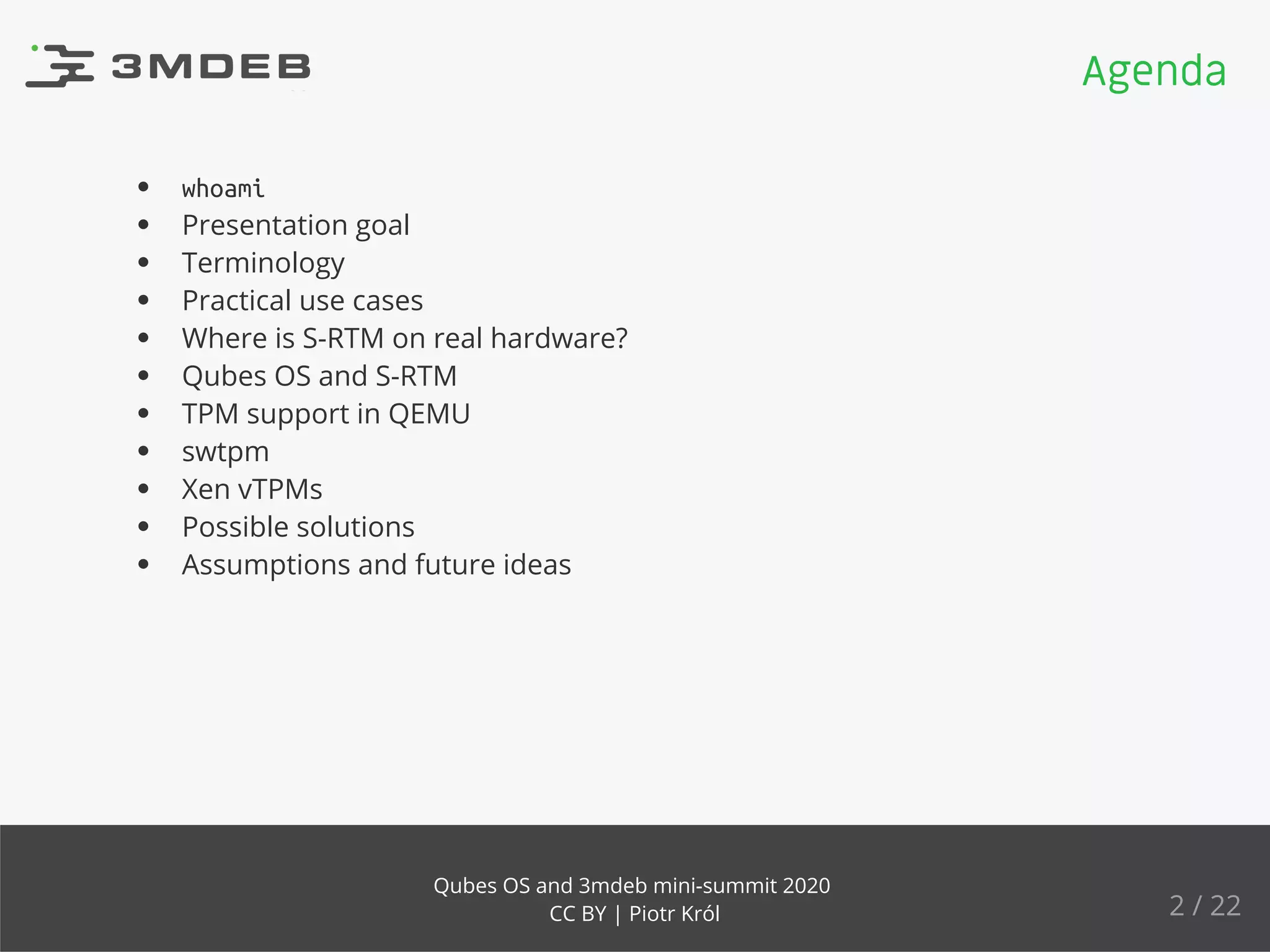 whoami
Presentation goal
Terminology
Practical use cases
Where is S-RTM on real hardware?
Qubes OS and S-RTM
TPM support in QEMU
swtpm
Xen vTPMs
Possible solutions
Assumptions and future ideas
Agenda
2 / 22
Qubes OS and 3mdeb mini-summit 2020
CC BY | Piotr Król
 