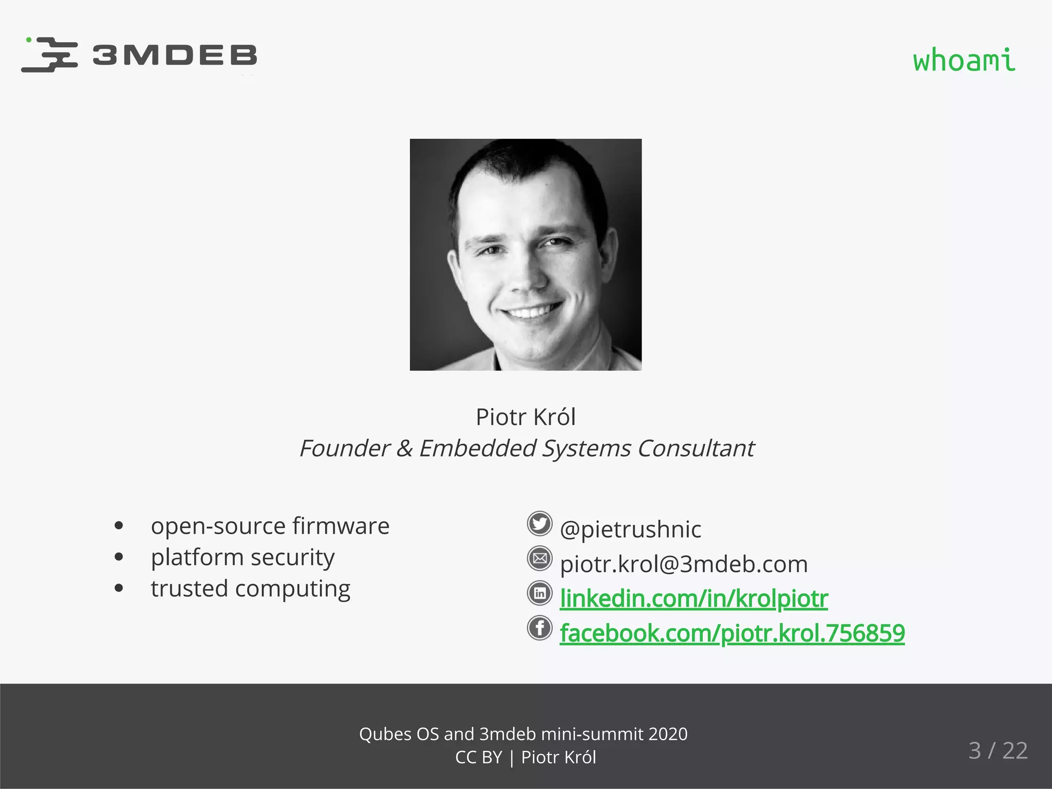 @pietrushnic
piotr.krol@3mdeb.com
linkedin.com/in/krolpiotr
facebook.com/piotr.krol.756859
open-source ﬁrmware
platform security
trusted computing
Piotr Król
Founder & Embedded Systems Consultant
whoami
3 / 22
Qubes OS and 3mdeb mini-summit 2020
CC BY | Piotr Król
 