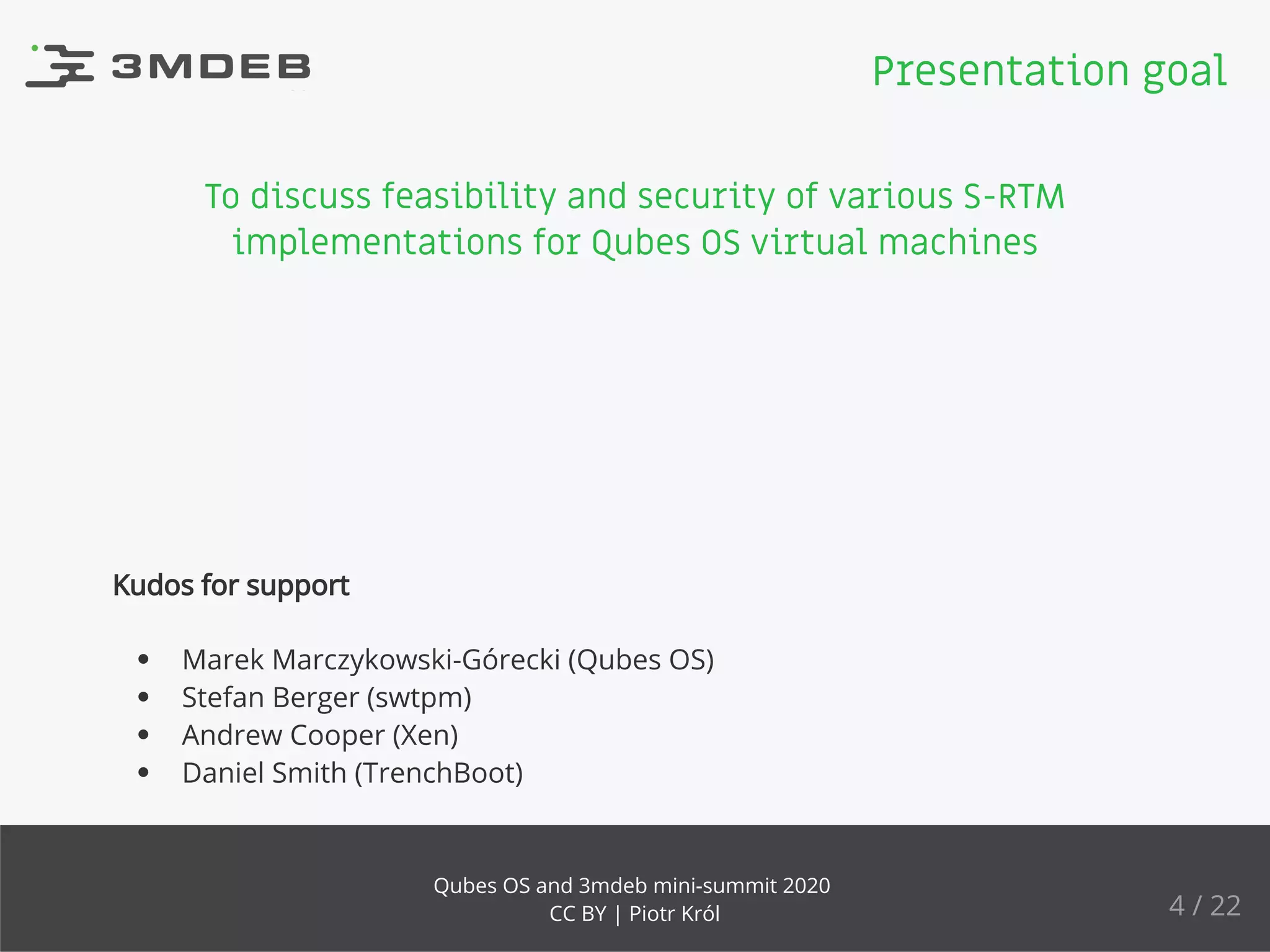 To discuss feasibility and security of various S-RTM
implementations for Qubes OS virtual machines
Kudos for support
Marek Marczykowski-Górecki (Qubes OS)
Stefan Berger (swtpm)
Andrew Cooper (Xen)
Daniel Smith (TrenchBoot)
Presentation goal
4 / 22
Qubes OS and 3mdeb mini-summit 2020
CC BY | Piotr Król
 