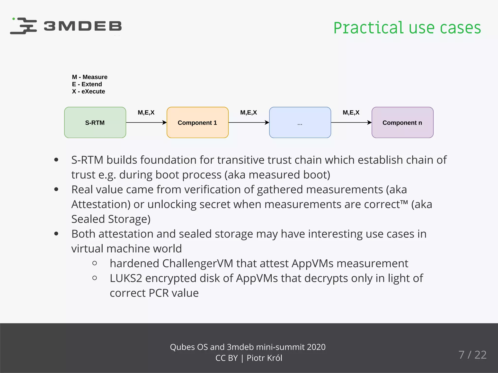 S-RTM Component 1 ... Component n
M - Measure
E - Extend
X - eXecute
M,E,X M,E,X M,E,X
S-RTM builds foundation for transitive trust chain which establish chain of
trust e.g. during boot process (aka measured boot)
Real value came from veriﬁcation of gathered measurements (aka
Attestation) or unlocking secret when measurements are correct™ (aka
Sealed Storage)
Both attestation and sealed storage may have interesting use cases in
virtual machine world
hardened ChallengerVM that attest AppVMs measurement
LUKS2 encrypted disk of AppVMs that decrypts only in light of
correct PCR value
Practical use cases
7 / 22
Qubes OS and 3mdeb mini-summit 2020
CC BY | Piotr Król
 