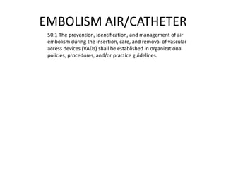 EMBOLISM AIR/CATHETER
 50.1 The prevention, identiﬁcation, and management of air
 embolism during the insertion, care, and removal of vascular
 access devices (VADs) shall be established in organizational
 policies, procedures, and/or practice guidelines.
 