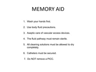 MEMORY AID
1. Wash your hands first.

2. Use body fluid precautions.

3. Aseptic care of vascular access devices.

4. The fluid pathway must remain sterile.

5. All cleaning solutions must be allowed to dry
   completely.

6. Catheters must be secured.

7. Do NOT remove a PICC.
 