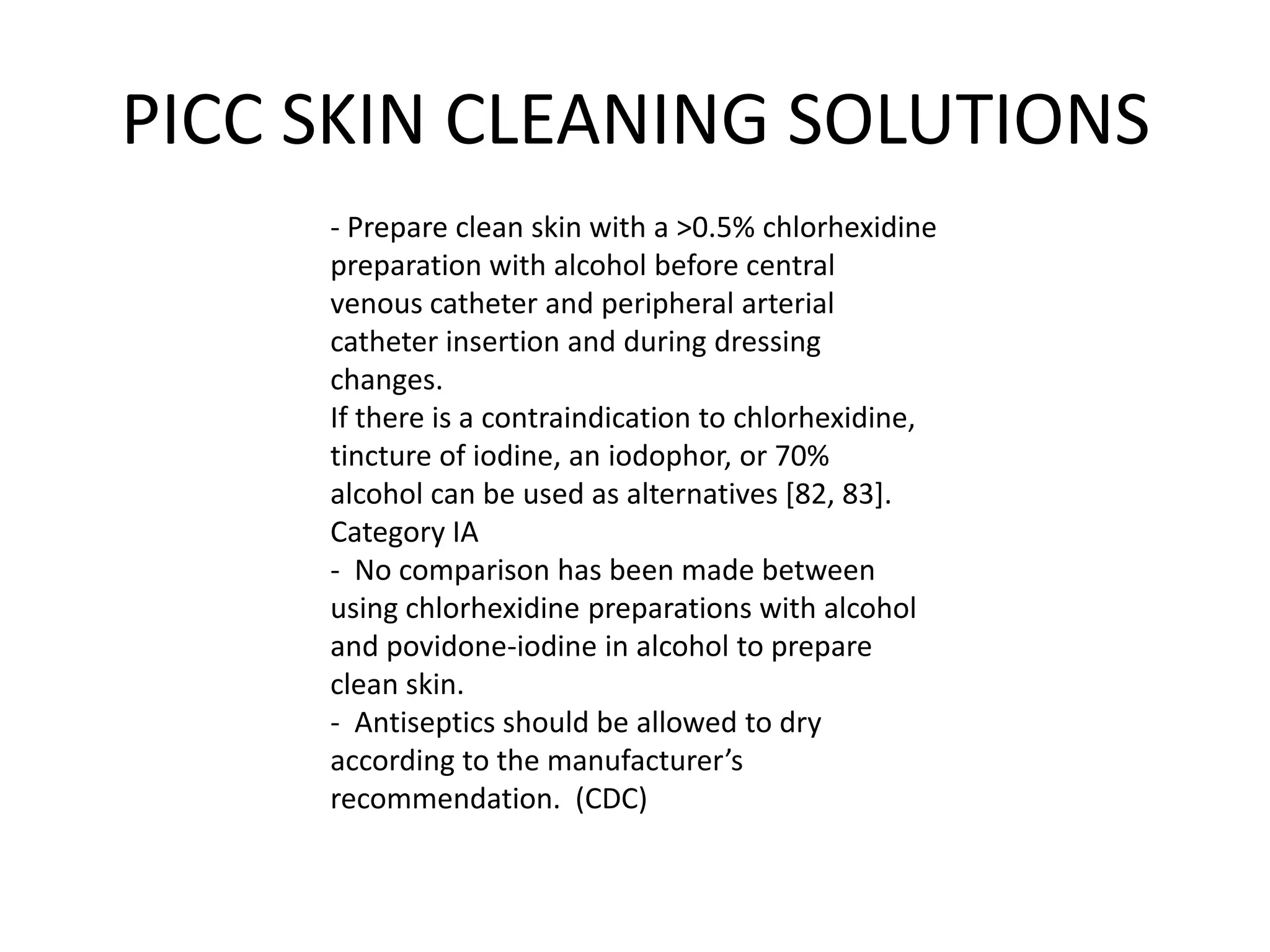 PICC SKIN CLEANING SOLUTIONS
- Prepare clean skin with a >0.5% chlorhexidine
preparation with alcohol before central
venous catheter and peripheral arterial
catheter insertion and during dressing
changes.
If there is a contraindication to chlorhexidine,
tincture of iodine, an iodophor, or 70%
alcohol can be used as alternatives [82, 83].
Category IA
- No comparison has been made between
using chlorhexidine preparations with alcohol
and povidone-iodine in alcohol to prepare
clean skin.
- Antiseptics should be allowed to dry
according to the manufacturer’s
recommendation. (CDC)
 