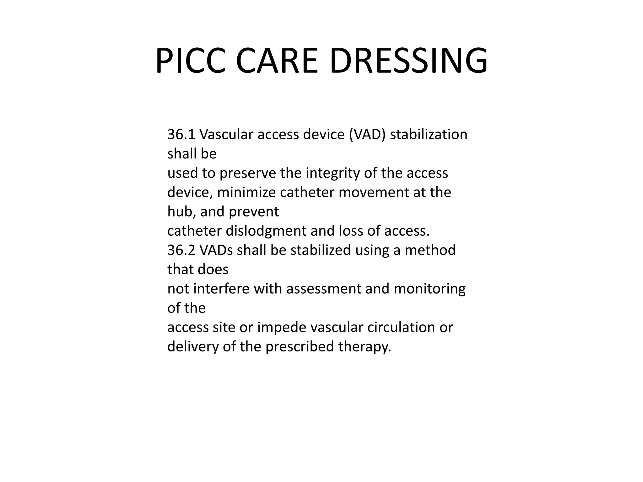 PICC CARE DRESSING
36.1 Vascular access device (VAD) stabilization
shall be
used to preserve the integrity of the access
device, minimize catheter movement at the
hub, and prevent
catheter dislodgment and loss of access.
36.2 VADs shall be stabilized using a method
that does
not interfere with assessment and monitoring
of the
access site or impede vascular circulation or
delivery of the prescribed therapy.
 