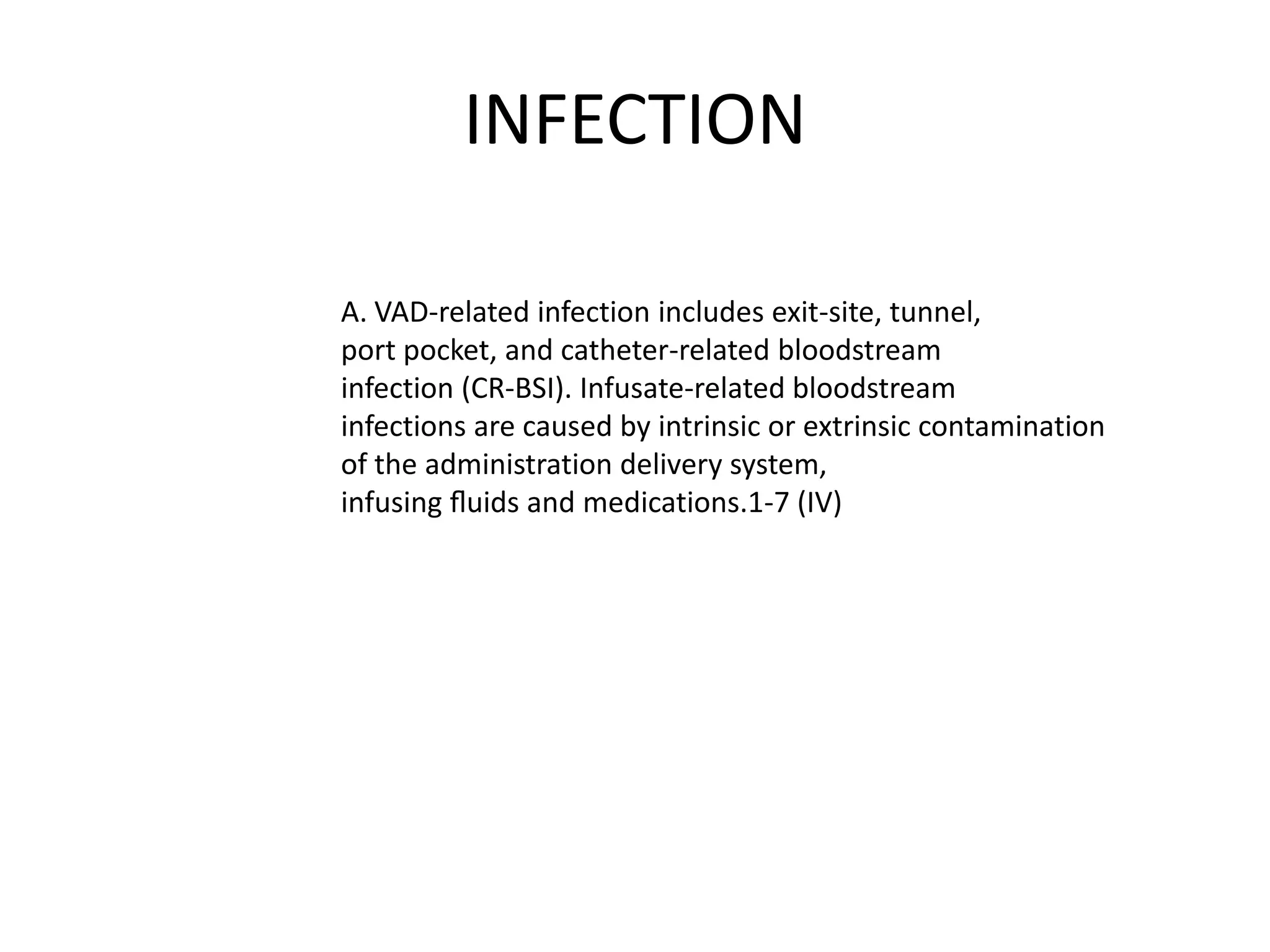 INFECTION
A. VAD-related infection includes exit-site, tunnel,
port pocket, and catheter-related bloodstream
infection (CR-BSI). Infusate-related bloodstream
infections are caused by intrinsic or extrinsic contamination
of the administration delivery system,
infusing ﬂuids and medications.1-7 (IV)
 