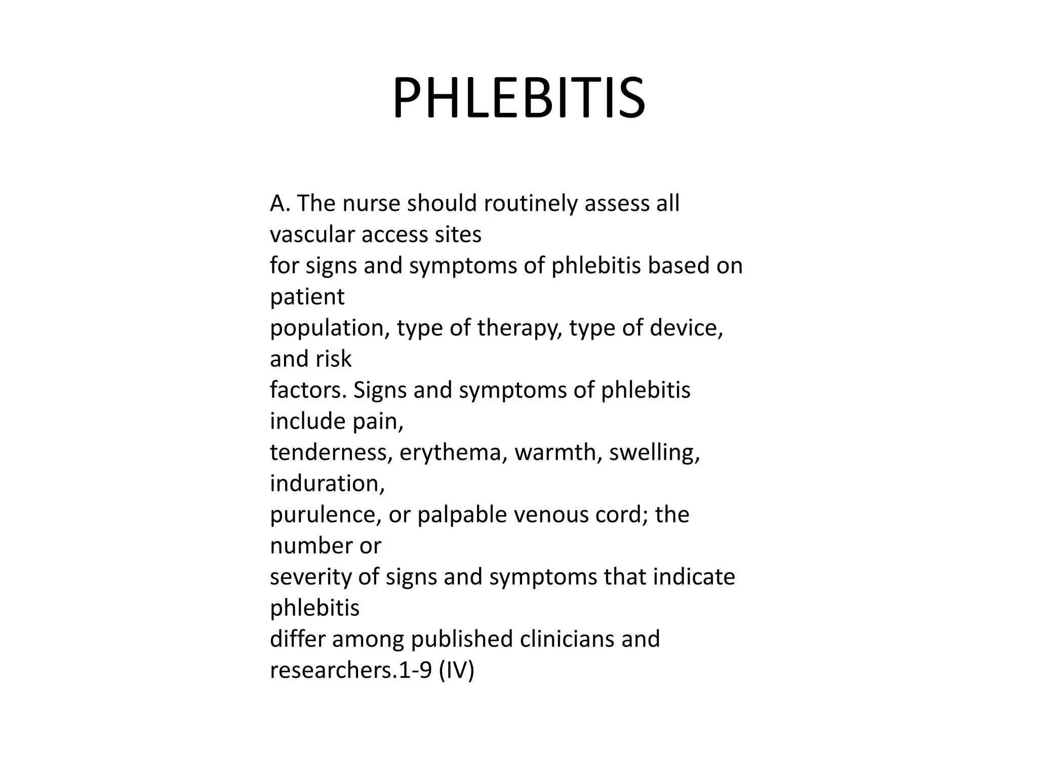 PHLEBITIS
A. The nurse should routinely assess all
vascular access sites
for signs and symptoms of phlebitis based on
patient
population, type of therapy, type of device,
and risk
factors. Signs and symptoms of phlebitis
include pain,
tenderness, erythema, warmth, swelling,
induration,
purulence, or palpable venous cord; the
number or
severity of signs and symptoms that indicate
phlebitis
differ among published clinicians and
researchers.1-9 (IV)
 