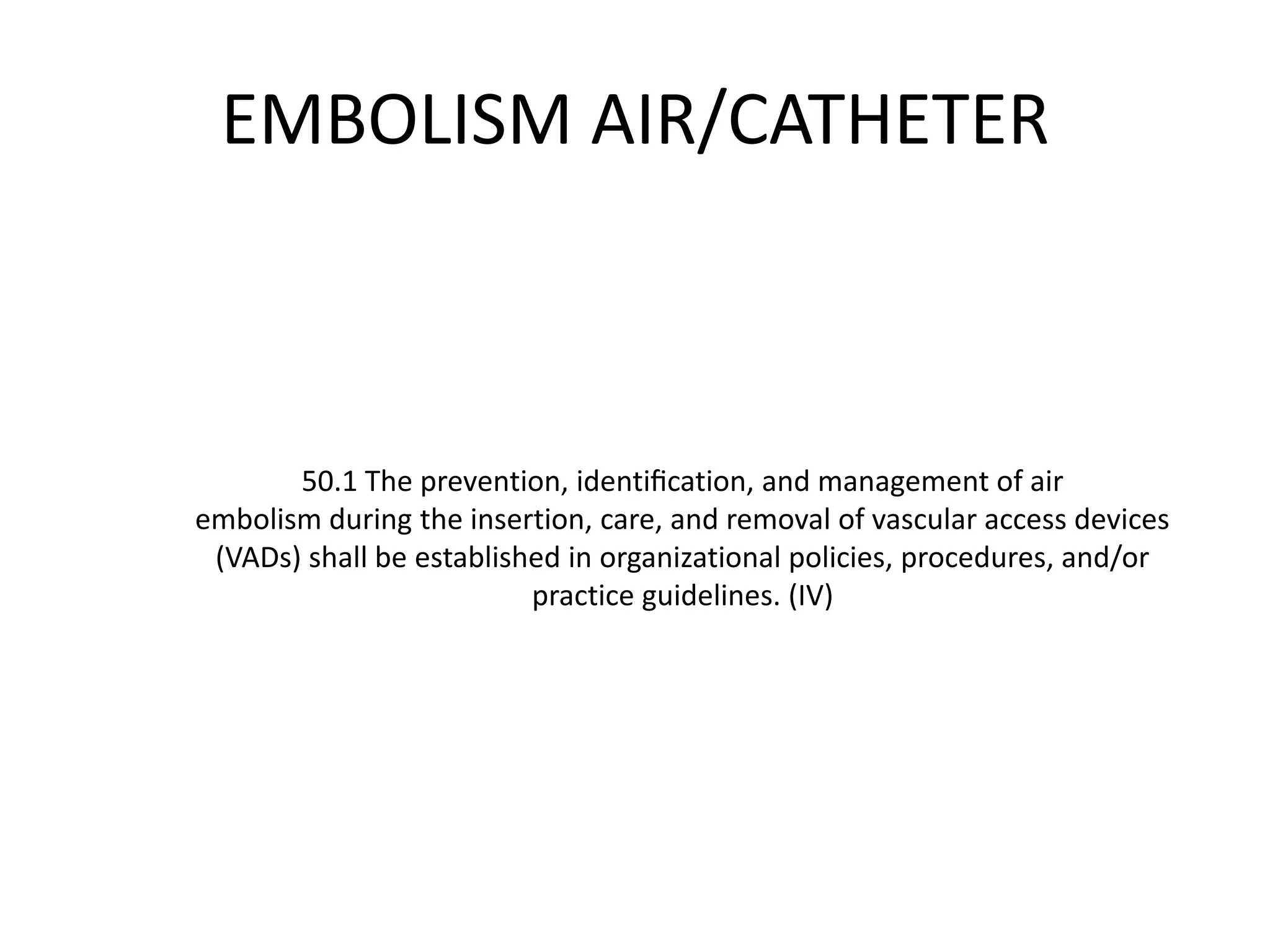EMBOLISM AIR/CATHETER
50.1 The prevention, identiﬁcation, and management of air
embolism during the insertion, care, and removal of vascular access devices
(VADs) shall be established in organizational policies, procedures, and/or
practice guidelines. (IV)
 