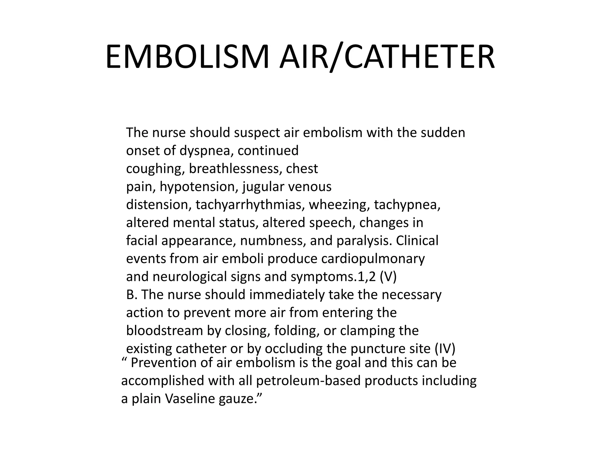 EMBOLISM AIR/CATHETER
The nurse should suspect air embolism with the sudden
onset of dyspnea, continued
coughing, breathlessness, chest
pain, hypotension, jugular venous
distension, tachyarrhythmias, wheezing, tachypnea,
altered mental status, altered speech, changes in
facial appearance, numbness, and paralysis. Clinical
events from air emboli produce cardiopulmonary
and neurological signs and symptoms.1,2 (V)
B. The nurse should immediately take the necessary
action to prevent more air from entering the
bloodstream by closing, folding, or clamping the
existing catheter or by occluding the puncture site (IV)
“ Prevention of air embolism is the goal and this can be
accomplished with all petroleum-based products including
a plain Vaseline gauze.”
 
