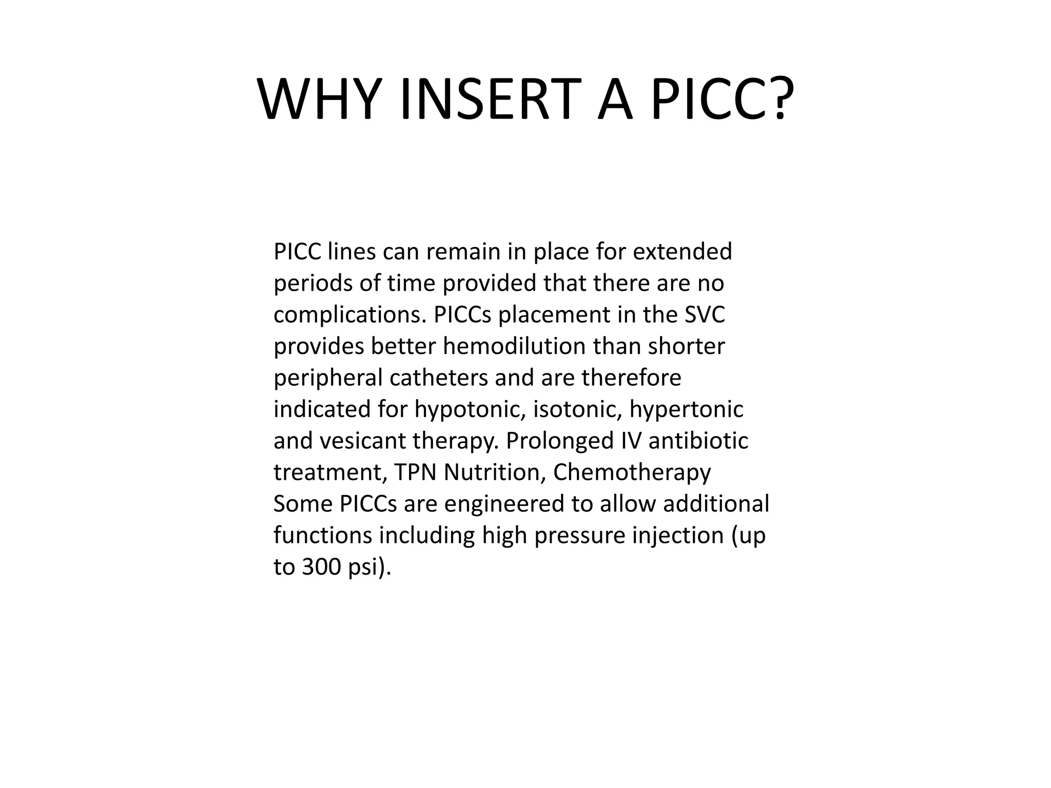 WHY INSERT A PICC?
PICC lines can remain in place for extended
periods of time provided that there are no
complications. PICCs placement in the SVC
provides better hemodilution than shorter
peripheral catheters and are therefore
indicated for hypotonic, isotonic, hypertonic
and vesicant therapy. Prolonged IV antibiotic
treatment, TPN Nutrition, Chemotherapy
Some PICCs are engineered to allow additional
functions including high pressure injection (up
to 300 psi).
 