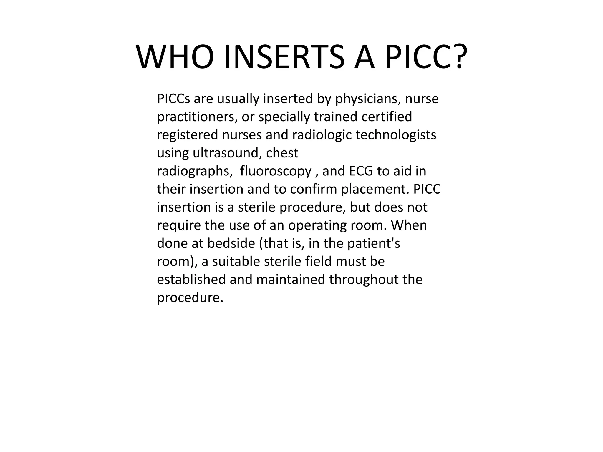 WHO INSERTS A PICC?
PICCs are usually inserted by physicians, nurse
practitioners, or specially trained certified
registered nurses and radiologic technologists
using ultrasound, chest
radiographs, fluoroscopy , and ECG to aid in
their insertion and to confirm placement. PICC
insertion is a sterile procedure, but does not
require the use of an operating room. When
done at bedside (that is, in the patient's
room), a suitable sterile field must be
established and maintained throughout the
procedure.
 