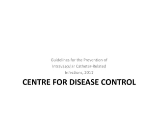 CENTRE FOR DISEASE CONTROL
Guidelines for the Prevention of
Intravascular Catheter-Related
Infections, 2011
 