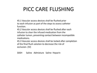 PICC CARE FLUSHING
45.1 Vascular access devices shall be ﬂushed prior
to each infusion as part of the steps to assess catheter
function.
45.2 Vascular access devices shall be ﬂushed after each
infusion to clear the infused medication from the
catheter lumen, preventing contact between incompatible
medications.
45.3 Vascular access devices shall be locked after completion
of the ﬁnal ﬂush solution to decrease the risk of
occlusion. (IV)
SASH Saline Admixture Saline Heparin
 
