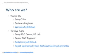 Who are we?
Yinzhe Wu
Sony China
Software Engineer
Windrow14@Github
Tomoya Fujita
Sony R&D Center, US Lab
Senior Staff Engineer
fujitatomoya@Github
Robot Operating System Technical Steering Committee
__ SRT Prometheus Exporter Introduction __
by Windrow14@Github and fujitatomoya@github
 