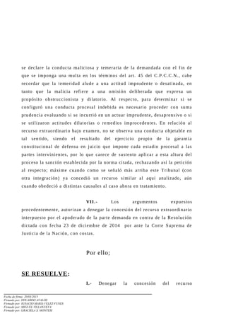 se declare la conducta maliciosa y temeraria de la demandada con el fin de
que se imponga una multa en los términos del art. 45 del C.P.C.C.N., cabe
recordar que la temeridad alude a una actitud imprudente o desatinada, en
tanto que la malicia refiere a una omisión deliberada que expresa un
propósito obstruccionista y dilatorio. Al respecto, para determinar si se
configuró una conducta procesal indebida es necesario proceder con suma
prudencia evaluando si se incurrió en un actuar imprudente, desaprensivo o si
se utilizaron actitudes dilatorias o remedios improcedentes. En relación al
recurso extraordinario bajo examen, no se observa una conducta objetable en
tal sentido, siendo el resultado del ejercicio propio de la garantía
constitucional de defensa en juicio que impone cada estadio procesal a las
partes intervinientes, por lo que carece de sustento aplicar a esta altura del
proceso la sanción establecida por la norma citada, rechazando así la petición
al respecto; máxime cuando como se señaló más arriba este Tribunal (con
otra integración) ya concedió un recurso similar al aquí analizado, aún
cuando obedeció a distintas causales al caso ahora en tratamiento.
VII.- Los argumentos expuestos
precedentemente, autorizan a denegar la concesión del recurso extraordinario
interpuesto por el apoderado de la parte demanda en contra de la Resolución
dictada con fecha 23 de diciembre de 2014 por ante la Corte Suprema de
Justicia de la Nación, con costas.
Por ello;
SE RESUELVE:
I.- Denegar la concesión del recurso
Fecha de firma: 20/03/2015
Firmado por: EDUARDO AVALOS
Firmado por: IGNACIO MARIA VELEZ FUNES
Firmado por: MIGUEL VILLANUEVA
Firmado por: GRACIELA S. MONTESI
 