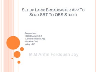 SET UP LARIX BROADCASTER APP TO
SEND SRT TO OBS STUDIO
Requirement:
•OBS Studio 25.0.8
•Larix Broadcaster App
•Decklink Card
•Allow UDP
M.M Arifin Ferdoush Joy
 