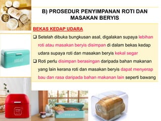 B) PROSEDUR PENYIMPANAN ROTI DAN
MASAKAN BERYIS
BEKAS KEDAP UDARA
 Setelah dibuka bungkusan asal, digalakan supaya lebihan
roti atau masakan beryis disimpan di dalam bekas kedap
udara supaya roti dan masakan beryis kekal segar
 Roti perlu disimpan berasingan daripada bahan makanan
yang lain kerana roti dan masakan beryis dapat menyerap
bau dan rasa daripada bahan makanan lain seperti bawang
 
