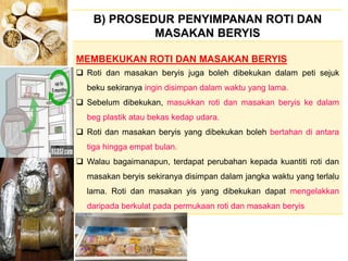 BERYIS
B) PROSEDUR PENYIMPANAN ROTI DAN
MASAKAN BERYIS
MEMBEKUKAN ROTI DAN MASAKAN BERYIS
 Roti dan masakan beryis juga boleh dibekukan dalam peti sejuk
beku sekiranya ingin disimpan dalam waktu yang lama.
 Sebelum dibekukan, masukkan roti dan masakan beryis ke dalam
beg plastik atau bekas kedap udara.
 Roti dan masakan beryis yang dibekukan boleh bertahan di antara
tiga hingga empat bulan.
 Walau bagaimanapun, terdapat perubahan kepada kuantiti roti dan
masakan beryis sekiranya disimpan dalam jangka waktu yang terlalu
lama. Roti dan masakan yis yang dibekukan dapat mengelakkan
daripada berkulat pada permukaan roti dan masakan beryis
 