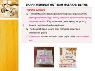BERYIS
BAHAN MEMBUAT ROTI DAN MASAKAN BERYIS
1
TEPUNG GANDUM
 Terdapat tiga jenis tepung gandum yang biasa digunakan iaitu
tepung berprotein tinggi, tepung berprotein sederhana dan tepung
berprotein rendah. Kegunaan setiap jenis tepung bergantung
kepada resepi dan hasil yang diingini.
 Karbohidrat dalam tepung akan menyerap cecair dan
membentuk gluten.
 Kekenyalan roti dan masakan beryis dapat dilihat melalui tekstur
roti.
 