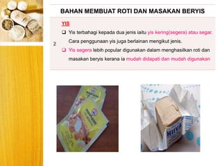 BERYIS
BAHAN MEMBUAT ROTI DAN MASAKAN BERYIS
2
YIS
 Yis terbahagi kepada dua jenis iaitu yis kering(segera) atau segar.
Cara penggunaan yis juga berlainan mengikut jenis.
 Yis segera lebih popular digunakan dalam menghasilkan roti dan
masakan beryis kerana ia mudah didapati dan mudah digunakan
 