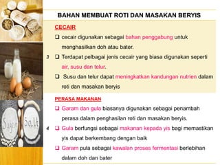 BERYIS
BAHAN MEMBUAT ROTI DAN MASAKAN BERYIS
3
CECAIR
 cecair digunakan sebagai bahan penggabung untuk
menghasilkan doh atau bater.
 Terdapat pelbagai jenis cecair yang biasa digunakan seperti
air, susu dan telur.
 Susu dan telur dapat meningkatkan kandungan nutrien dalam
roti dan masakan beryis
4
PERASA MAKANAN
 Garam dan gula biasanya digunakan sebagai penambah
perasa dalam penghasilan roti dan masakan beryis.
 Gula berfungsi sebagai makanan kepada yis bagi memastikan
yis dapat berkembang dengan baik
 Garam pula sebagai kawalan proses fermentasi berlebihan
dalam doh dan bater
 