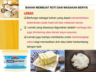 BERYIS
BAHAN MEMBUAT ROTI DAN MASAKAN BERYIS
5
LEMAK
 Berfungsi sebagai bahan yang dapat menambahkan
kelembutan pada hasil roti dan makanan beryis.
 Lemak yang biasanya digunakan adalah mentega dan
juga shortening atau lemak sayur-sayuran.
 Lemak juga mampu membantu untuk memerangkap
udara bagi memastikan doh atau bater berkembang
dengan baik
 