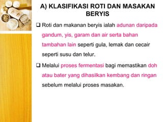 A) KLASIFIKASI ROTI DAN MASAKAN
BERYIS
BERYIS
 Roti dan makanan beryis ialah adunan daripada
gandum, yis, garam dan air serta bahan
tambahan lain seperti gula, lemak dan cecair
seperti susu dan telur.
 Melalui proses fermentasi bagi memastikan doh
atau bater yang dihasilkan kembang dan ringan
sebelum melalui proses masakan.
 