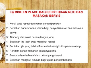 G) MISE EN PLACE BAGI PENYEDIAAN ROTI DAN
MASAKAN BERYIS
1. Kenal pasti resepi dan bahan yang diperlukan
2. Sediakan bahan-bahan utama bagi penyediaan roti dan masakan
beryis
3. Timbang dan sukat bahan dengan tepat
4. Sediakan inti lebih awal mengikut resepi
5. Sediakan yis yang telah difermentasi mengikut keperluan resepi
6. Rendam bahan makanan sekiranya perlu
7. Susun bahan-bahan dalam bekas yang sesuai
8. Sediakan mangkuk adunan bagi tujuan pengembangan
 