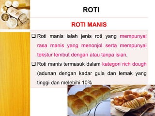 BERYIS
ROTI MANIS
 Roti manis ialah jenis roti yang mempunyai
rasa manis yang menonjol serta mempunyai
tekstur lembut dengan atau tanpa isian.
 Roti manis termasuk dalam kategori rich dough
(adunan dengan kadar gula dan lemak yang
tinggi dan melebihi 10%
ROTI
 