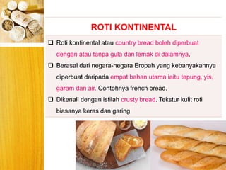 BERYIS
ROTI KONTINENTAL
 Roti kontinental atau country bread boleh diperbuat
dengan atau tanpa gula dan lemak di dalamnya.
 Berasal dari negara-negara Eropah yang kebanyakannya
diperbuat daripada empat bahan utama iaitu tepung, yis,
garam dan air. Contohnya french bread.
 Dikenali dengan istilah crusty bread. Tekstur kulit roti
biasanya keras dan garing
 