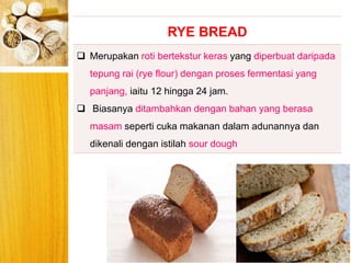 BERYIS
RYE BREAD
 Merupakan roti bertekstur keras yang diperbuat daripada
tepung rai (rye flour) dengan proses fermentasi yang
panjang, iaitu 12 hingga 24 jam.
 Biasanya ditambahkan dengan bahan yang berasa
masam seperti cuka makanan dalam adunannya dan
dikenali dengan istilah sour dough
 