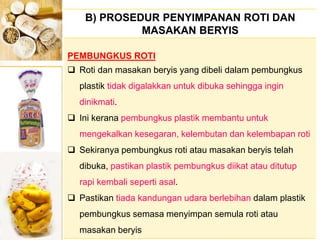 B) PROSEDUR PENYIMPANAN ROTI DAN
MASAKAN BERYIS
PEMBUNGKUS ROTI
 Roti dan masakan beryis yang dibeli dalam pembungkus
plastik tidak digalakkan untuk dibuka sehingga ingin
dinikmati.
 Ini kerana pembungkus plastik membantu untuk
mengekalkan kesegaran, kelembutan dan kelembapan roti
 Sekiranya pembungkus roti atau masakan beryis telah
dibuka, pastikan plastik pembungkus diikat atau ditutup
rapi kembali seperti asal.
 Pastikan tiada kandungan udara berlebihan dalam plastik
pembungkus semasa menyimpan semula roti atau
masakan beryis
 