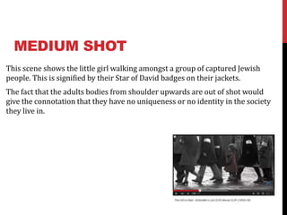 MEDIUM SHOT
This scene shows the little girl walking amongst a group of captured Jewish
people. This is signified by their Star of David badges on their jackets.
The fact that the adults bodies from shoulder upwards are out of shot would
give the connotation that they have no uniqueness or no identity in the society
they live in.
 